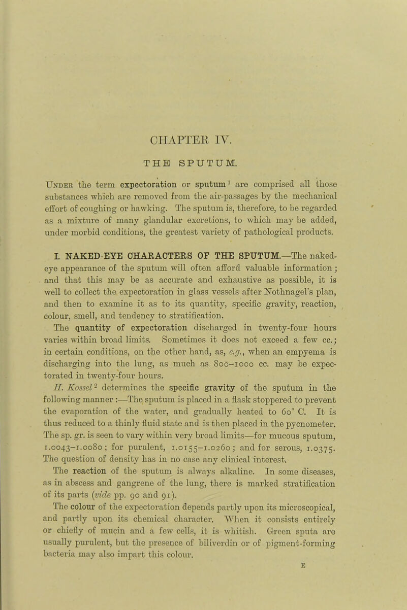 THE SPUTUM. Under the term expectoration or sputum^ are comprised all those substances which are removed from the air-passages by the mechanical effort of coughing or hawking. The sputum is, therefore, to be regarded as a mixture of many glandular excretions, to which may be added, under morbid conditions, the greatest variety of pathological products. I. NAKED-EYE CHARACTERS OF THE SPUTUM.—The naked- eye appearance of the sputum will often afford valuable information; and that this may be as accurate and exhaustive as possible, it is well to collect the expectoration in glass vessels after Nothnagel’s plan, and then to examine it as to its quantity, specific gravity, reaction, colour, smell, and tendency to stratification. The quantity of expectoration discharged in twenty-four hours varies within broad limits. Sometimes it does not exceed a few cc.; in certain conditions, on the other hand, as, e.y., when an empyema is discharging into the lung, as much as 800-1000 cc. may be expec- torated in twenty-four hours. II. Kossel^ determines the specific gravity of the sputum in the following manner;—The, sputum is placed in a flask stoppered to prevent the evaporation of the water, and gradually heated to 60° C. It is tlius reduced to a thinly fluid state and is then placed in the pycnometer. Tlie sp. gr. is seen to vary within very broad limits—for mucous sputum, 1.0043-1.0080; for purulent, 1.0155-1.0260; and for serous, 1.0375. The question of density has in no case any clinical interest. The reaction of the sputum is always alkaline. In some diseases, as in abscess and gangrene of the lung, there is marked stratification of its parts {vide pp. 90 and 91). The colour of the expectoration depends partly upon its microscopical, and partly upon its chemical character. AVhen it consists entirely or chiefly of mucin and a few cells, it is whitish. Green sputa are usually purulent, but the presence of biliverdin or of pigment-forming bacteria may also impart this colour. E