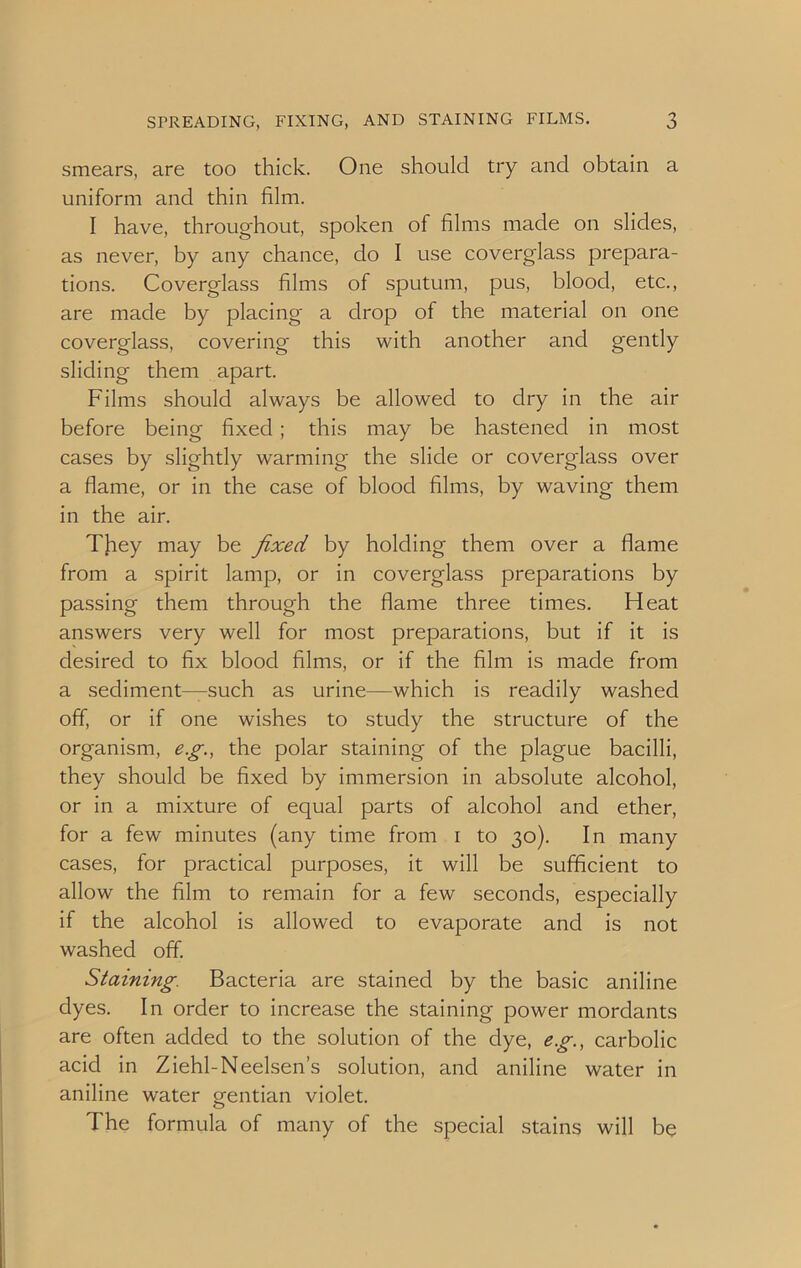 smears, are too thick. One should try and obtain a uniform and thin film. I have, throughout, spoken of films made on slides, as never, by any chance, do I use coverglass prepara- tions. Coverglass films of sputum, pus, blood, etc., are made by placing- a drop of the material on one coverglass, covering this with another and gently sliding them apart. Films should always be allowed to dry in the air before being fixed ; this may be hastened in most cases by slightly warming the slide or coverglass over a flame, or in the case of blood films, by waving them in the air. They may be fixed by holding them over a flame from a spirit lamp, or in coverglass preparations by passing them through the flame three times. Heat answers very well for most preparations, but if it is desired to fix blood films, or if the film is made from a sediment—such as urine—which is readily washed off, or if one wishes to study the structure of the organism, e.g., the polar staining of the plague bacilli, they should be fixed by immersion in absolute alcohol, or in a mixture of equal parts of alcohol and ether, for a few minutes (any time from i to 30). In many cases, for practical purposes, it will be sufficient to allow the film to remain for a few seconds, especially if the alcohol is allowed to evaporate and is not washed off. Staining. Bacteria are stained by the basic aniline dyes. In order to increase the staining power mordants are often added to the solution of the dye, eg., carbolic acid in Ziehl-Neelsen’s solution, and aniline water in aniline water gentian violet. The formula of many of the special stains will be