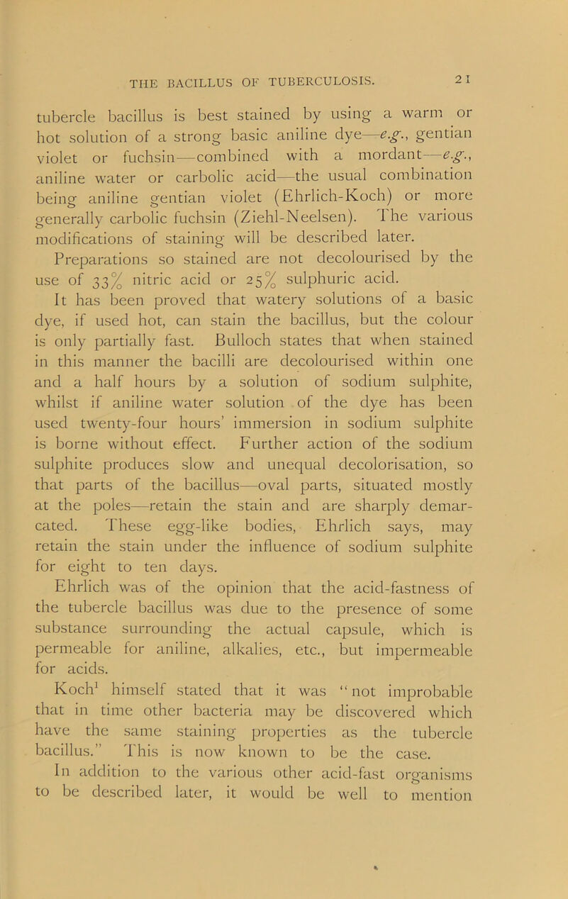 tubercle bacillus is best stained by using a warm or hot solution of a strong basic aniline dye—eg., gentian violet or fuchsin—combined with a mordant eg., aniline water or carbolic acid—the usual combination being aniline gentian violet (Ehrlich-Koch) or more generally carbolic fuchsin (Ziehl-Neelsen). I he various modifications of staining will be described later. Preparations so stained are not decolourised by the use of 33% nitric acid or 25% sulphuric acid. It has been proved that watery solutions of a basic dye, if used hot, can stain the bacillus, but the colour is only partially fast. Bulloch states that when stained in this manner the bacilli are decolourised within one and a half hours by a solution of sodium sulphite, whilst if aniline water solution of the dye has been used twenty-four hours’ immersion in sodium sulphite is borne without effect. Further action of the sodium sulphite produces slow and unequal decolonisation, so that parts of the bacillus—oval parts, situated mostly at the poles—retain the stain and are sharply demar- cated. These egg-like bodies, Ehrlich says, may retain the stain under the influence of sodium sulphite for eight to ten days. Ehrlich was of the opinion that the acid-fastness of the tubercle bacillus was due to the presence of some substance surrounding the actual capsule, which is permeable for aniline, alkalies, etc., but impermeable for acids. Koch1 himself stated that it was “ not improbable that in time other bacteria may be discovered which have the same staining properties as the tubercle bacillus.” This is now known to be the case. In addition to the various other acid-fast organisms to be described later, it would be well to mention