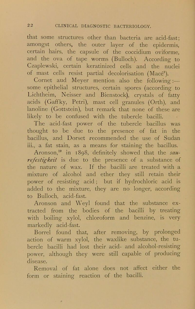 that some structures other than bacteria are acid-fast; amongst others, the outer layer of the epidermis, certain hairs, the capsule of the coccidium oviforme, and the ova of tape worms (Bulloch). According to Czaplewski, certain keratinized cells and the nuclei of mast cells resist partial decolonisation (Mace3). Cornet aud Meyer mention also the following:— some epithelial structures, certain spores (according to Lichtheim, Neisser and Bienstock), crystals of fatty acids (Gaffky, Petri), mast cell granules (Orth), and lanoline (Gottstein), but remark that none of these are likely to be confused with the tubercle bacilli. The acicl-fast power of the tubercle bacillus was thought to be due to the presence of fat in the bacillus, and Dorset recommended the use of Sudan iii., a fat stain, as a means for staining the bacillus. Aronson,12 in 1898, definitely showed that the sau- refestigkeit is due to the presence of a substance of the nature of wax. If the bacilli are treated with a mixture of alcohol and ether they still retain their power of resisting acid ; but if hydrochloric acid is added to the mixture, they are no longer, according to Bulloch, acid-fast. Aronson and Weyl found that the substance ex- tracted from the bodies of the bacilli by treating with boiling xylol, chloroform and benzine, is very markedly acid-fast. Borrel found that, after removing, by prolonged action of warm xylol, the waxlike substance, the tu- bercle bacilli had lost their acid- and alcohol-resisting power, although they were still capable of producing disease. Removal of fat alone does not affect either the form or staining reaction of the bacilli.