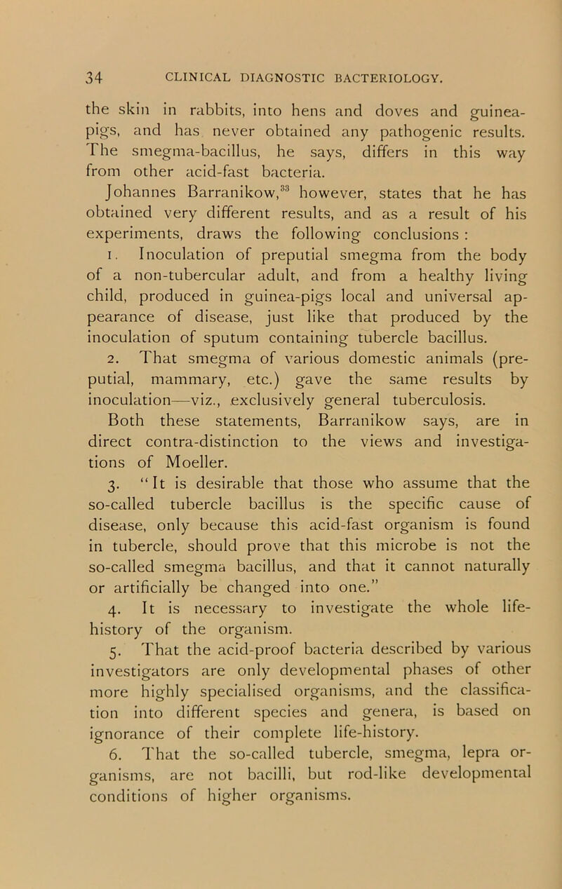 the skin in rabbits, into hens and doves and guinea- pig's, and has never obtained any pathogenic results. I he smegma-bacillus, he says, differs in this way from other acid-fast bacteria. Johannes Barranikow,33 however, states that he has obtained very different results, and as a result of his experiments, draws the following conclusions : 1. Inoculation of preputial smegma from the body of a non-tubercular adult, and from a healthy living child, produced in guinea-pigs local and universal ap- pearance of disease, just like that produced by the inoculation of sputum containing tubercle bacillus. 2. That smegma of various domestic animals (pre- putial, mammary, etc.) gave the same results by inoculation—viz., exclusively general tuberculosis. Both these statements, Barranikow says, are in direct contra-distinction to the views and investiga- tions of Moeller. 3. “It is desirable that those who assume that the so-called tubercle bacillus is the specific cause of disease, only because this acid-fast organism is found in tubercle, should prove that this microbe is not the so-called smegma bacillus, and that it cannot naturally or artificially be changed into one.” 4. It is necessary to investigate the whole life- history of the organism. 5. That the acid-proof bacteria described by various investigators are only developmental phases of other more highly specialised organisms, and the classifica- tion into different species and genera, is based on ignorance of their complete life-history. 6. That the so-called tubercle, smegma, lepra or- ganisms, are not bacilli, but rod-like developmental conditions of higher organisms.