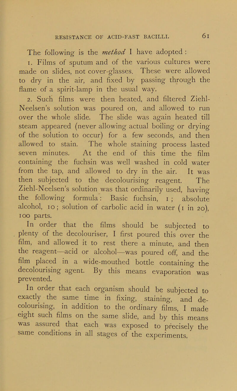 RESISTANCE OF ACID-FAST BACILLI. The following is the method I have adopted : 1. Films of sputum and of the various cultures were made on slides, not cover-glasses. These were allowed to dry in the air, and fixed by passing through the flame of a spirit-lamp in the usual way. 2. Such films were then heated, and filtered Ziehl- Neelsen’s solution was poured on, and allowed to run over the whole slide. The slide was again heated till steam appeared (never allowing actual boiling or drying of the solution to occur) for a few seconds, and then allowed to stain. The whole staining process lasted seven minutes. At the end of this time the film containing the fuchsin was well washed in cold water from the tap, and allowed to dry in the air. It was then subjected to the decolourising reagent. The Ziehl-Neelsen’s solution was that ordinarily used, having the following formula: Basic fuchsin, i ; absolute alcohol, 10; solution of carbolic acid in water (i in 20), 100 parts. In order that the films should be subjected to plenty of the decolouriser, I first poured this over the film, and allowed it to rest there a minute, and then the reagent—acid or alcohol—was poured off, and the film placed in a wide-mouthed bottle containing the decolourising agent. By this means evaporation was prevented. In order that each organism should be subjected to exactly the same time in fixing, staining, and de- colourising, in addition to the ordinary films, I made eight such films on the same slide, and by this means was assured that each was exposed to precisely the same conditions in all stages of the experiments,