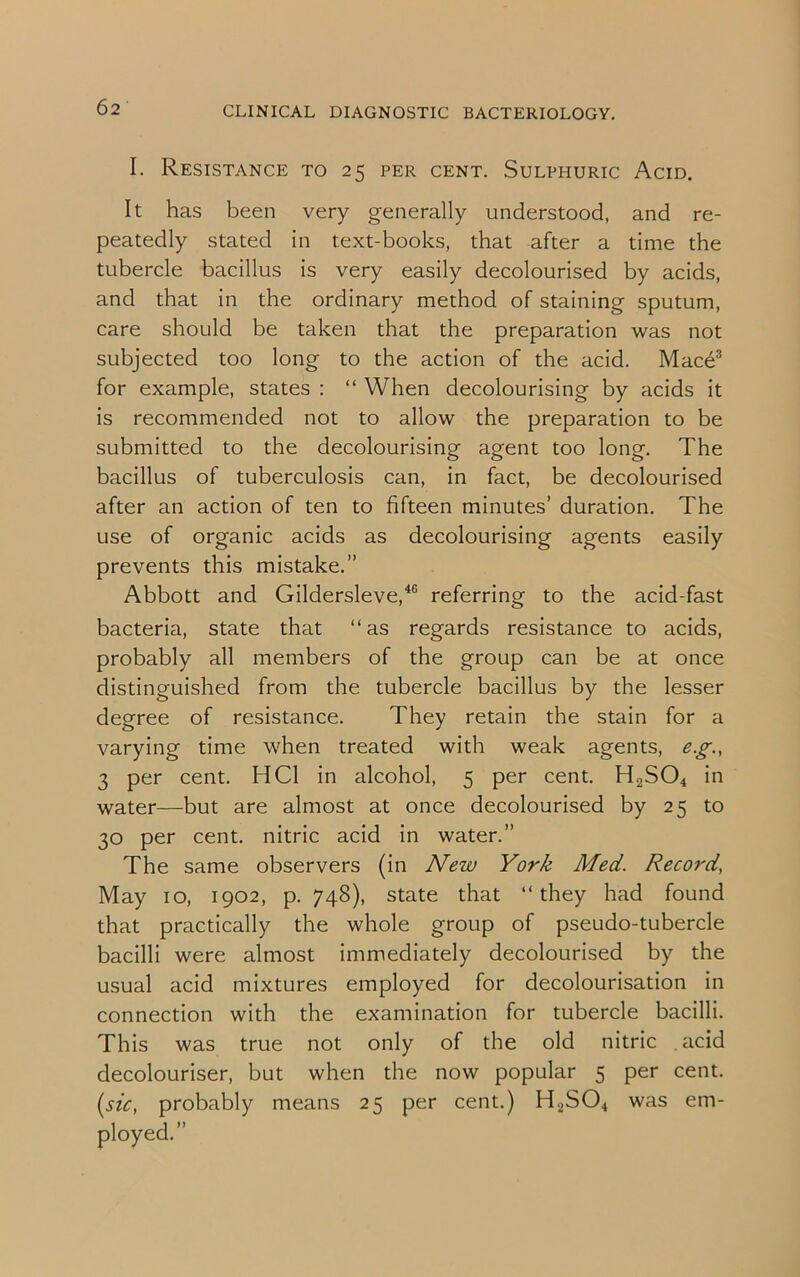 I. Resistance to 25 per cent. Sulphuric Acid. It has been very generally understood, and re- peatedly stated in text-books, that after a time the tubercle bacillus is very easily decolourised by acids, and that in the ordinary method of staining sputum, care should be taken that the preparation was not subjected too long to the action of the acid. Mace3 for example, states : “ When decolourising by acids it is recommended not to allow the preparation to be submitted to the decolourising agent too long. The bacillus of tuberculosis can, in fact, be decolourised after an action of ten to fifteen minutes’ duration. The use of organic acids as decolourising agents easily prevents this mistake.” Abbott and Gildersleve,46 referring to the acid-fast bacteria, state that “as regards resistance to acids, probably all members of the group can be at once distinguished from the tubercle bacillus by the lesser degree of resistance. They retain the stain for a varying time when treated with weak agents, eg., 3 per cent. HC1 in alcohol, 5 per cent. H2S04 in water—but are almost at once decolourised by 25 to 30 per cent, nitric acid in water.” The same observers (in New York Med. Record, May 10, 1902, p. 748), state that “they had found that practically the whole group of pseudo-tubercle bacilli were almost immediately decolourised by the usual acid mixtures employed for decolourisation in connection with the examination for tubercle bacilli. This was true not only of the old nitric acid decolouriser, but when the now popular 5 per cent. (sic, probably means 25 per cent.) H2S04 was em- ployed.”