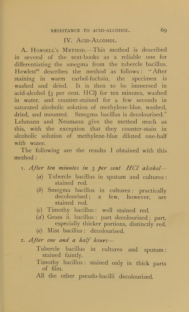 IV. Acid-Alcohol. A. Honsell’s Method.—This method is described in several of the text-books as a reliable one for differentiating the smegma from the tubercle bacillus. Hewlett50 describes the method as follows: “After staining in warm carbol-fuchsin, the specimen is washed and dried. It is then to be immersed in acid-alcohol (3 per cent. HC1) for ten minutes, washed in water, and counter-stained for a few seconds in saturated alcoholic solution of methylene-blue, washed, dried, and mounted. Smegma bacillus is decolourised.” Lehmann and Neumann give the method much as this, with the exception that they counter-stain in alcoholic solution of methylene-blue diluted one-half with water. The following are the results I obtained with this method : 1. After ten minutes in 3 per cent HCl alcohol—- (a) Tubercle bacillus in sputum and cultures : stained red. (b) Smegma bacillus in cultures : practically decolourised; a few, however, are stained red. (c) Timothy bacillus : well stained red. (d) Grass ii. bacillus : part decolourised; part, especially thicker portions, distinctly red. (e) Mist bacillus : decolourised. 2. After one and a half hours— Tubercle bacillus in cultures and sputum : stained faintly. Timothy bacillus : stained only in thick parts of film.