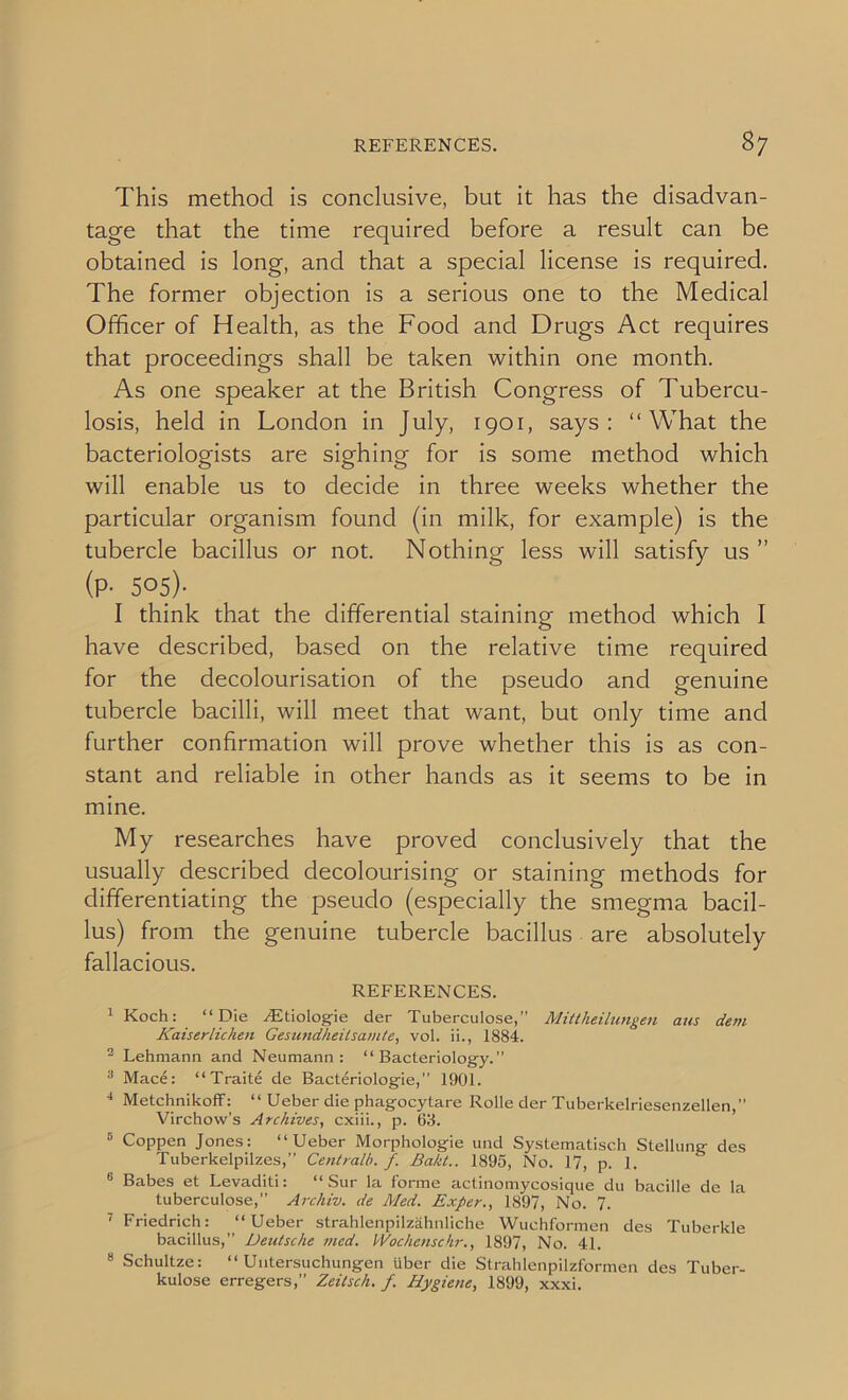 This method is conclusive, but it has the disadvan- tage that the time required before a result can be obtained is long, and that a special license is required. The former objection is a serious one to the Medical Officer of Health, as the Food and Drugs Act requires that proceedings shall be taken within one month. As one speaker at the British Congress of Tubercu- losis, held in London in July, 1901, says: “What the bacteriologists are sighing for is some method which will enable us to decide in three weeks whether the particular organism found (in milk, for example) is the tubercle bacillus or not. Nothing less will satisfy us ” (P- 505)- I think that the differential staining method which I have described, based on the relative time required for the decolourisation of the pseudo and genuine tubercle bacilli, will meet that want, but only time and further confirmation will prove whether this is as con- stant and reliable in other hands as it seems to be in mine. My researches have proved conclusively that the usually described decolourising or staining methods for differentiating the pseudo (especially the smegma bacil- lus) from the genuine tubercle bacillus are absolutely fallacious. REFERENCES. 1 Koch: “Die .Ktiologie der Tuberculose,” Mittheilungen aus dem Kaiserlichen Gesundheilsamte, vol. ii., 1884. 2 Lehmann and Neumann: “Bacteriology.” 3 Mace: “Traite de Bacteriologie,” 1901. 4 Metchnikoff: “ Ueber die phagocytare Rolle der Tuberkelriesenzellen,” Virchow’s Archives, cxiii., p. 63. D Coppen Jones: “Ueber Morphologie und Systematisch Stellung des Tuberkelpilzes,” Centralb. f. Bakt.. 1895, No. 17, p. 1. 6 Babes et Levaditi: “ Sur la forme actinomycosique du bacille de la tuberculose,” Archiv. de Med. Exper., 1897, No. 7. ' Friedrich: “Ueber strahlenpilzahnliche Wuchformen des Tuberkle bacillus,” Heutscke mcd. Wochenschr., 1897, No. 41. 6 Schultze: “ Untersuchungen liber die Strahlenpilzformen des Tuber- kulose erregers,” Zeitsch. /. Hygiene, 1899, xxxi.