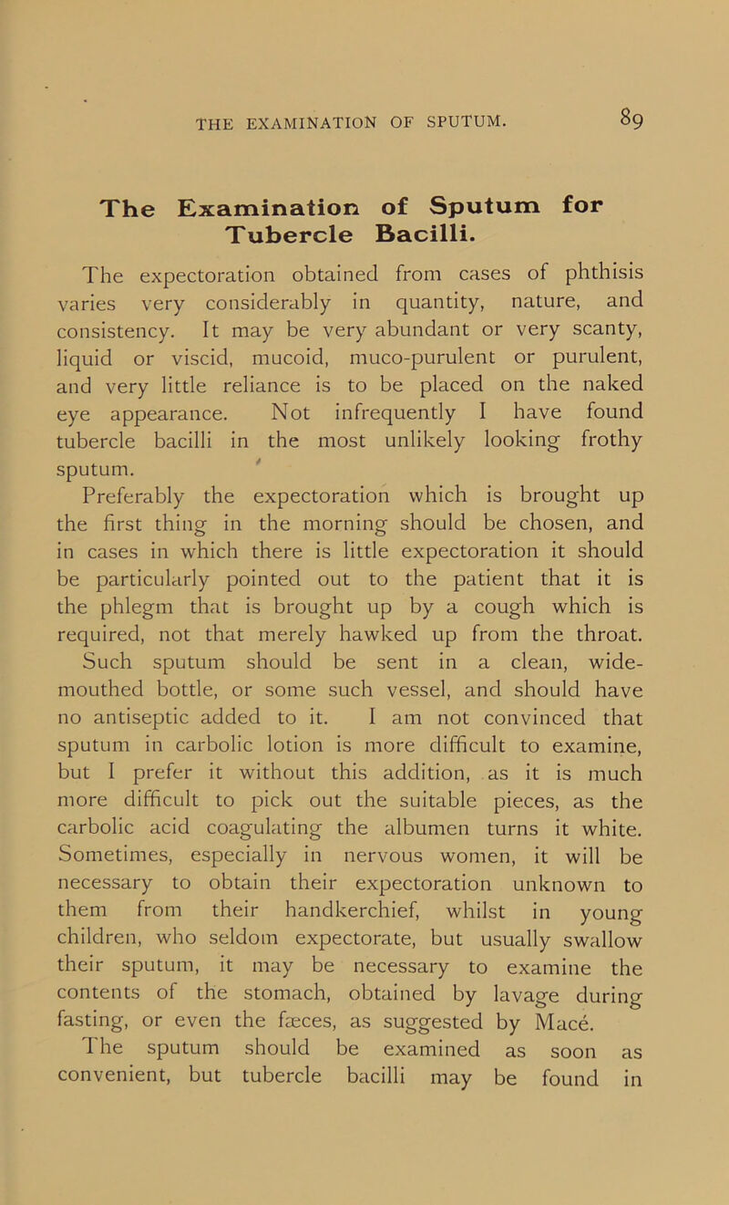 The Examination of Sputum for Tubercle Bacilli. The expectoration obtained from cases of phthisis varies very considerably in quantity, nature, and consistency. It may be very abundant or very scanty, liquid or viscid, mucoid, muco-purulent or purulent, and very little reliance is to be placed on the naked eye appearance. Not infrequently I have found tubercle bacilli in the most unlikely looking frothy sputum. Preferably the expectoration which is brought up the first thing in the morning should be chosen, and in cases in which there is little expectoration it should be particularly pointed out to the patient that it is the phlegm that is brought up by a cough which is required, not that merely hawked up from the throat. Such sputum should be sent in a clean, wide- mouthed bottle, or some such vessel, and should have no antiseptic added to it. I am not convinced that sputum in carbolic lotion is more difficult to examine, but I prefer it without this addition, as it is much more difficult to pick out the suitable pieces, as the carbolic acid coagulating the albumen turns it white. Sometimes, especially in nervous women, it will be necessary to obtain their expectoration unknown to them from their handkerchief, whilst in young children, who seldom expectorate, but usually swallow their sputum, it may be necessary to examine the contents of the stomach, obtained by lavage during fasting, or even the fteces, as suggested by Mace. The sputum should be examined as soon as convenient, but tubercle bacilli may be found in