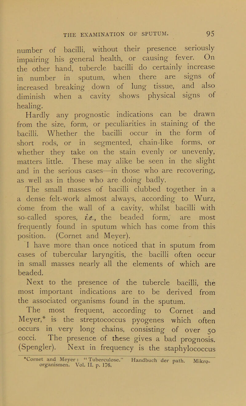 number of bacilli, without their presence seriously impairing his general health, or causing fevei. On the other hand, tubercle bacilli do certainly increase in number in sputum, when there are signs of increased breaking down of lung tissue, and also diminish when a cavity shows physical signs of healing. Hardly any prognostic indications can be drawn from the size, form, or peculiarities in staining of the bacilli. Whether the bacilli occur in the form of short rods, or in segmented, chain-like forms, or whether they take on the stain evenly or unevenly, matters little. These may alike be seen in the slight and in the serious cases—in those who are recovering, as well as in those who are doing badly. The small masses of bacilli clubbed together in a a dense felt-work almost always, according to Wurz, come from the wall of a cavity, whilst bacilli with so-called spores, i.e., the beaded form, are most frequently found in sputum which has come from this position. (Cornet and Meyer). I have more than once noticed that in sputum from cases of tubercular laryngitis, the bacilli often occur in small masses nearly all the elements of which are beaded. Next to the presence of the tubercle bacilli, the most important indications are to be derived from the associated organisms found in the sputum. The most frequent, according to Cornet and Meyer,* is the streptococcus pyogenes which often occurs in very long chains, consisting of over 50 cocci. The presence of these gives a bad prognosis. (Spengler). Next in frequency is the staphylococcus ‘Cornet and Meyer: “ Tuberculose.” Handbuch der path. Mikro- organismen. Vol. II. p. 176.
