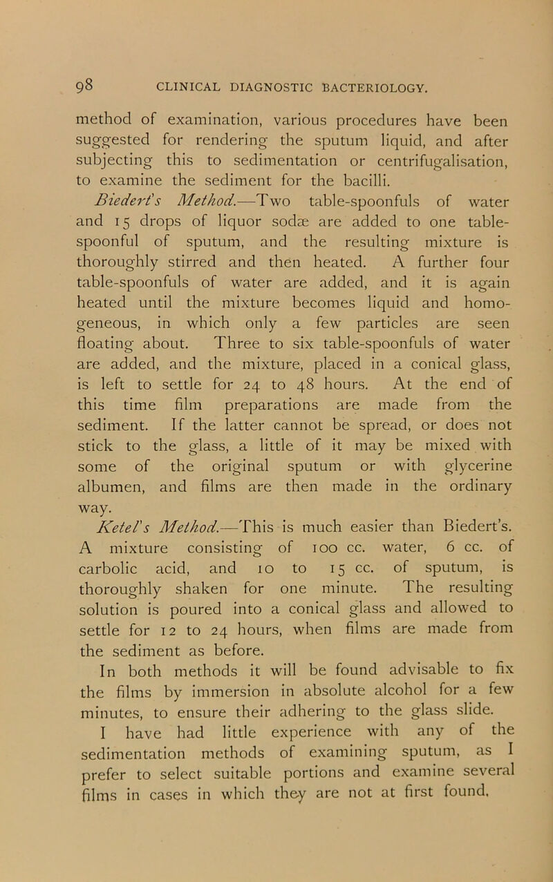 method of examination, various procedures have been suggested for rendering the sputum liquid, and after subjecting this to sedimentation or centrifugalisation, to examine the sediment for the bacilli. Biedert's Method.—Two table-spoonfuls of water and 15 drops of liquor sodae are added to one table- spoonful of sputum, and the resulting mixture is thoroughly stirred and then heated. A further four table-spoonfuls of water are added, and it is again heated until the mixture becomes liquid and homo- geneous, in which only a few particles are seen floating about. Three to six table-spoonfuls of water are added, and the mixture, placed in a conical glass, is left to settle for 24 to 48 hours. At the end of this time film preparations are made from the sediment. If the latter cannot be spread, or does not stick to the glass, a little of it may be mixed with some of the original sputum or with glycerine albumen, and films are then made in the ordinary way. Ketel's Method.—This is much easier than Biedert’s. A mixture consisting of 100 cc. water, 6 cc. of carbolic acid, and 10 to 15 cc. of sputum, is thoroughly shaken for one minute. The resulting solution is poured into a conical glass and allowed to settle for 12 to 24 hours, when films are made from the sediment as before. In both methods it will be found advisable to fix the films by immersion in absolute alcohol for a few minutes, to ensure their adhering to the glass slide. I have had little experience with any of the sedimentation methods of examining sputum, as I prefer to select suitable portions and examine several films in cases in which they are not at first found.