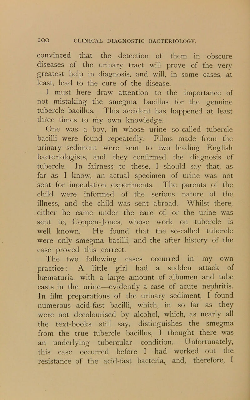 convinced that the detection of them in obscure diseases of the urinary tract will prove of the very greatest help in diagnosis, and will, in some cases, at least, lead to the cure of the disease. I must here draw attention to the importance of not mistaking the smegma bacillus for the genuine tubercle bacillus. This accident has happened at least three times to my own knowledge. One was a boy, in whose urine so-called tubercle bacilli were found repeatedly. Films made from the urinary sediment were sent to two leading English bacteriologists, and they confirmed the diagnosis of tubercle. In fairness to these, I should say that, as far as I know, an actual specimen of urine was not sent for inoculation experiments. The parents of the child were informed of the serious nature of the illness, and the child was sent abroad. Whilst there, either he came under the care of, or the urine was sent to, Coppen-Jones, whose work on tubercle is well known. He found that the so-called tubercle were only smegma bacilli, and the after history of the case proved this correct. The two following cases occurred in my own practice: A little girl had a sudden attack of haematuria, with a large amount of albumen and tube casts in the urine—evidently a case of acute nephritis. In film preparations of the urinary sediment, I found numerous acid-fast bacilli, which, in so far as they were not decolourised by alcohol, which, as nearly all the text-books still say, distinguishes the smegma from the true tubercle bacillus, I thought there was an underlying tubercular condition. Unfortunately, this case occurred before I had worked out the resistance of the acid-fast bacteria, and, therefore, I