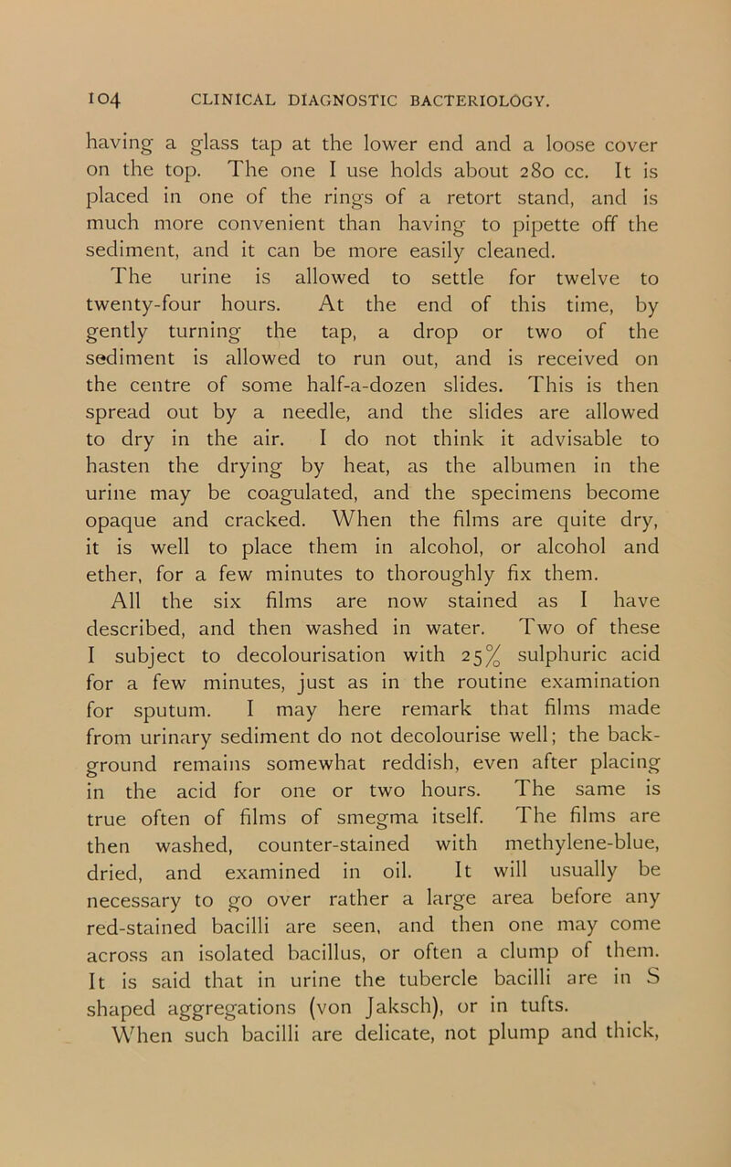 having a glass tap at the lower end and a loose cover on the top. The one I use holds about 280 cc. It is placed in one of the rings of a retort stand, and is much more convenient than having to pipette off the sediment, and it can be more easily cleaned. The urine is allowed to settle for twelve to twenty-four hours. At the end of this time, by gently turning the tap, a drop or two of the sediment is allowed to run out, and is received on the centre of some half-a-dozen slides. This is then spread out by a needle, and the slides are allowed to dry in the air. I do not think it advisable to hasten the drying by heat, as the albumen in the urine may be coagulated, and the specimens become opaque and cracked. When the films are quite dry, it is well to place them in alcohol, or alcohol and ether, for a few minutes to thoroughly fix them. All the six films are now stained as I have described, and then washed in water. Two of these I subject to decolourisation with 25% sulphuric acid for a few minutes, just as in the routine examination for sputum. I may here remark that films made from urinary sediment do not decolourise well; the back- ground remains somewhat reddish, even after placing in the acid for one or two hours. The same is true often of films of smegma itself. The films are then washed, counter-stained with methylene-blue, dried, and examined in oil. It will usually be necessary to go over rather a large area before any red-stained bacilli are seen, and then one may come across an isolated bacillus, or often a clump of them. It is said that in urine the tubercle bacilli are in S shaped aggregations (von Jaksch), or in tufts. When such bacilli are delicate, not plump and thick,