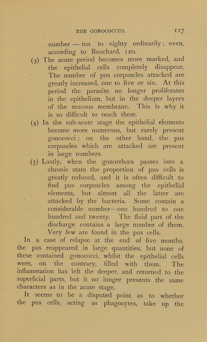 number — ten to eighty ordinarily; even, according to Bouchard, 120. (3) The acute period becomes more marked, and the epithelial cells completely disappear. The number of pus corpuscles attacked are greatly increased, one to five or six. At this period the parasite no longer proliferates in the epithelium, but in the deeper layers of the mucous membrane. This is why it is so difficult to reach them. (4) In the sub-acute stage the epithelial elements become more numerous, but rarely present gonococci ; on the other hand, the pus corpuscles which are attacked are present in large numbers. (5) Lastly, when the gonorrhoea passes into a chronic state the proportion of pus cells is greatly reduced, and it is often difficult to find pus corpuscles among the epithelial elements, but almost all the latter are attacked by the bacteria. Some contain a considerable number—one hundred to one hundred and twenty. The fluid part of the discharge contains a large number of them. Very few are found in the pus cells. In a case of relapse at the end of five months, the pus reappeared in large quantities, but none of these contained gonococci, whilst the epithelial cells were, on the contrary, filled with them. The inflammation has left the deeper, and returned to the superficial parts, but it no longer presents the same characters as in the acute stage. It seems to be a disputed point as to whether the pus cells, acting as phagocytes, take up the