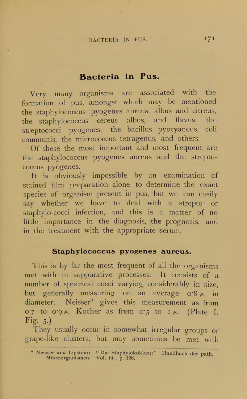 Bacteria in Pus. Very many organisms are associated with the formation of pus, amongst which may be mentioned the staphylococcus pyogenes aureus, albus and citreus, the staphylococcus cereus albus, and flavus, the streptococci pyogenes, the bacillus pyocyaneus, coli communis, the micrococcus tetragenus, and others. Of these the most important and most frequent are the staphylococcus pyogenes aureus and the strepto- coccus pyogenes. It is obviously impossible by an examination of stained film preparation alone to determine the exact species of organism present in pus, but we can easily say whether we have to deal with a strepto- or staphylo-cocci infection, and this is a matter of no little importance in the diagnosis, the prognosis, and in the treatment with the appropriate serum. Staphylococcus pyogenes aureus. This is by far the most frequent of all the organisms met with in suppurative processes. It consists of a number of spherical cocci varying considerably in size, but generally measuring on an average o’8 /j. in diameter. Neisser* gives this measurement as from 07 to o'9 M, Kocher as from o-5 to 1 n. (Plate I. Fig- 5-) They usually occur in somewhat irregular groups or grape-like clusters, but may sometimes be met with * Neisser and Lipstein: “Die StaphylokokkenHandbuch der path. Miknoorganismen. Vol. iii., p. 108.