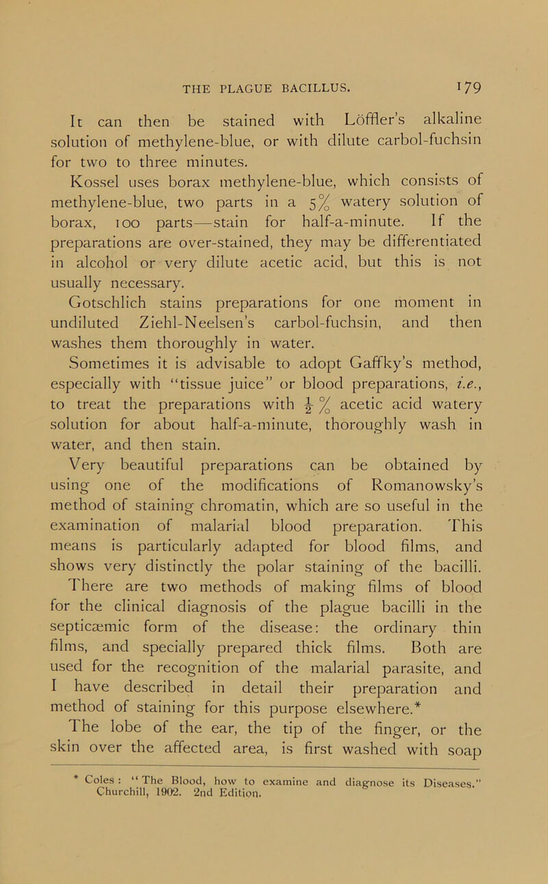 It can then be stained with Loffler’s alkaline solution of methylene-blue, or with dilute carbol-fuchsin for two to three minutes. Kossel uses borax methylene-blue, which consists of methylene-blue, two parts in a 5% watery solution of borax, 100 parts—stain for half-a-minute. If the preparations are over-stained, they may be differentiated in alcohol or very dilute acetic acid, but this is not usually necessary. Gotschlich stains preparations for one moment in undiluted Ziehl-Neelsen’s carbol-fuchsin, and then washes them thoroughly in water. Sometimes it is advisable to adopt Gaffky’s method, especially with “tissue juice” or blood preparations, i.e., to treat the preparations with \ °/ acetic acid watery solution for about half-a-minute, thoroughly wash in water, and then stain. Very beautiful preparations can be obtained by using one of the modifications of Romanowsky’s method of staining chromatin, which are so useful in the examination of malarial blood preparation. This means is particularly adapted for blood films, and shows very distinctly the polar staining of the bacilli. There are two methods of making films of blood for the clinical diagnosis of the plague bacilli in the septicaemic form of the disease: the ordinary thin films, and specially prepared thick films. Both are used for the recognition of the malarial parasite, and I have described in detail their preparation and method of staining for this purpose elsewhere.* The lobe of the ear, the tip of the finger, or the skin over the affected area, is first washed with soap * Coles: “The Blood, how to examine and diagnose its Diseases.” Churchill, 1902. 2nd Edition.