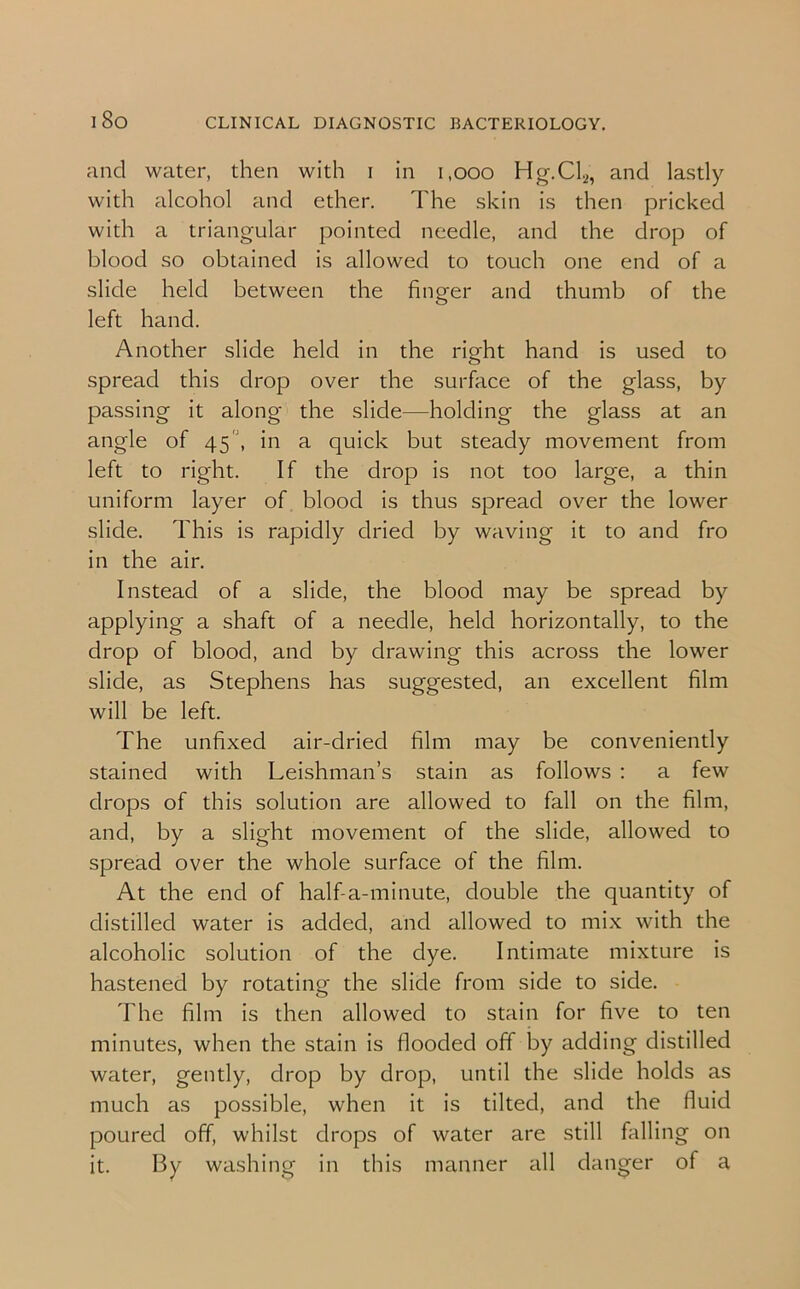 and water, then with i in 1,000 Hg.Cl2, and lastly with alcohol and ether. The skin is then pricked with a triangular pointed needle, and the drop of blood so obtained is allowed to touch one end of a slide held between the finger and thumb of the left hand. Another slide held in the right hand is used to spread this drop over the surface of the glass, by passing it along the slide—holding the glass at an angle of 45', in a quick but steady movement from left to right. If the drop is not too large, a thin uniform layer of blood is thus spread over the lower slide. This is rapidly dried by waving it to and fro in the air. Instead of a slide, the blood may be spread by applying a shaft of a needle, held horizontally, to the drop of blood, and by drawing this across the lower slide, as Stephens has suggested, an excellent film will be left. The unfixed air-dried film may be conveniently stained with Leishman’s stain as follows : a few drops of this solution are allowed to fall on the film, and, by a slight movement of the slide, allowed to spread over the whole surface of the film. At the end of half-a-minute, double the quantity of distilled water is added, and allowed to mix with the alcoholic solution of the dye. Intimate mixture is hastened by rotating the slide from side to side. The film is then allowed to stain for five to ten minutes, when the stain is flooded off by adding distilled water, gently, drop by drop, until the slide holds as much as possible, when it is tilted, and the fluid poured off, whilst drops of water are still falling on it. By washing in this manner all danger of a