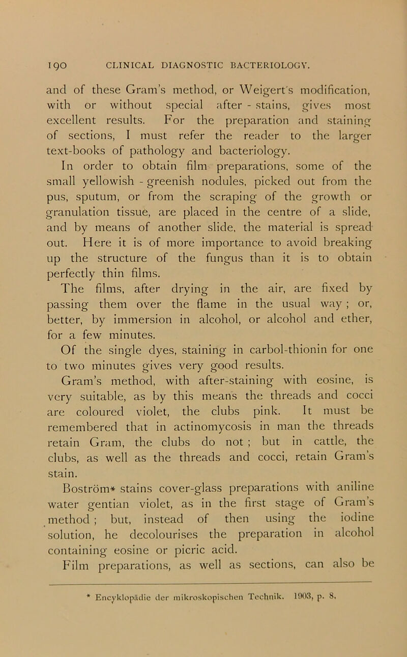 and of these Gram’s method, or Weigert's modification, with or without special after - stains, gives most excellent results. For the preparation and staining of sections, I must refer the reader to the larger text-books of pathology and bacteriology. In order to obtain film preparations, some of the small yellowish - greenish nodules, picked out from the pus, sputum, or from the scraping of the growth or granulation tissue, are placed in the centre of a slide, and by means of another slide, the material is spread out. Here it is of more importance to avoid breaking up the structure of the fungus than it is to obtain perfectly thin films. The films, after drying in the air, are fixed by passing them over the flame in the usual way ; or, better, by immersion in alcohol, or alcohol and ether, for a few minutes. Of the single dyes, staining in carbol-thionin for one to two minutes gives very good results. Gram’s method, with after-staining with eosine, is very suitable, as by this means the threads and cocci are coloured violet, the clubs pink. It must be remembered that in actinomycosis in man the threads retain Gram, the clubs do not ; but in cattle, the clubs, as well as the threads and cocci, retain Gram’s stain. Bostrom* stains cover-glass preparations with aniline water gentian violet, as in the first stage of Grams method ; but, instead of then using the iodine solution, he decolourises the preparation in alcohol containing eosine or picric acid. Film preparations, as well as sections, can also be