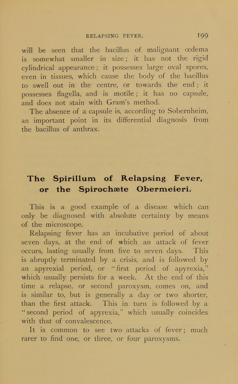 will be seen that the bacillus of malignant oedema is somewhat smaller in size; it has not the rigid cylindrical appearance ; it possesses large oval spores, even in tissues, which cause the body of the bacillus to swell out in the centre, or towards the end ; it possesses flagella, and is motile ; it has no capsule, and does not stain with Gram’s method. The absence of a capsule is, according to Sobernheim, an important point in its differential diagnosis from the bacillus of anthrax. The Spirillum of Relapsing Fever, or the Spirochsete Obermeieri. This is a good example of a disease which can only be diagnosed with absolute certainty by means of the microscope. Relapsing fever has an incubative period of about seven days, at the end of which an attack of fever occurs, lasting usually from five to seven days. This is abruptly terminated by a crisis, and is followed by an apyrexial period, or “first period of apyrexia,” which usually persists for a week. At the end of this time a relapse, or second paroxysm, comes on, and is similar to, but is generally a day or two shorter, than the first attack. This in turn is followed by a “second period of apyrexia,” which usually coincides with that of convalescence. It is common to see two attacks of fever; much rarer to find one, or three, or four paroxysms.