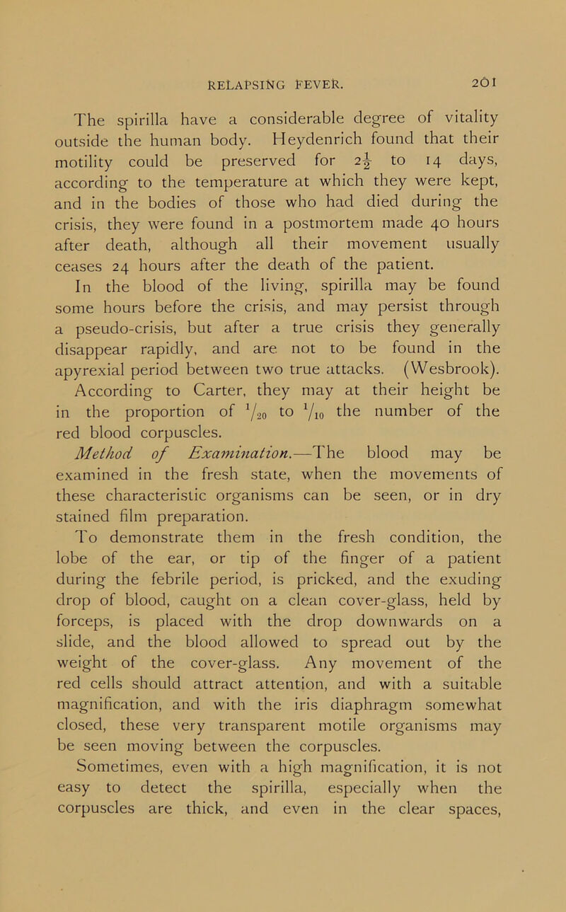 The spirilla have a considerable degree of vitality outside the human body. Heydenrich found that their motility could be preserved for 2\ to 14 days, according to the temperature at which they were kept, and in the bodies of those who had died during the crisis, they were found in a postmortem made 40 hours after death, although all their movement usually ceases 24 hours after the death of the patient. In the blood of the living, spirilla may be found some hours before the crisis, and may persist through a pseudo-crisis, but after a true crisis they generally disappear rapidly, and are not to be found in the apyrexial period between two true attacks. (Wesbrook). According to Carter, they may at their height be in the proportion of Y20 to Yio the number of the red blood corpuscles. Method of Examination.—The blood may be examined in the fresh state, when the movements of these characteristic organisms can be seen, or in dry stained film preparation. To demonstrate them in the fresh condition, the lobe of the ear, or tip of the finger of a patient during the febrile period, is pricked, and the exuding drop of blood, caught on a clean cover-glass, held by forceps, is placed with the drop downwards on a slide, and the blood allowed to spread out by the weight of the cover-glass. Any movement of the red cells should attract attention, and with a suitable magnification, and with the iris diaphragm somewhat closed, these very transparent motile organisms may be seen moving between the corpuscles. Sometimes, even with a high magnification, it is not easy to detect the spirilla, especially when the corpuscles are thick, and even in the clear spaces,