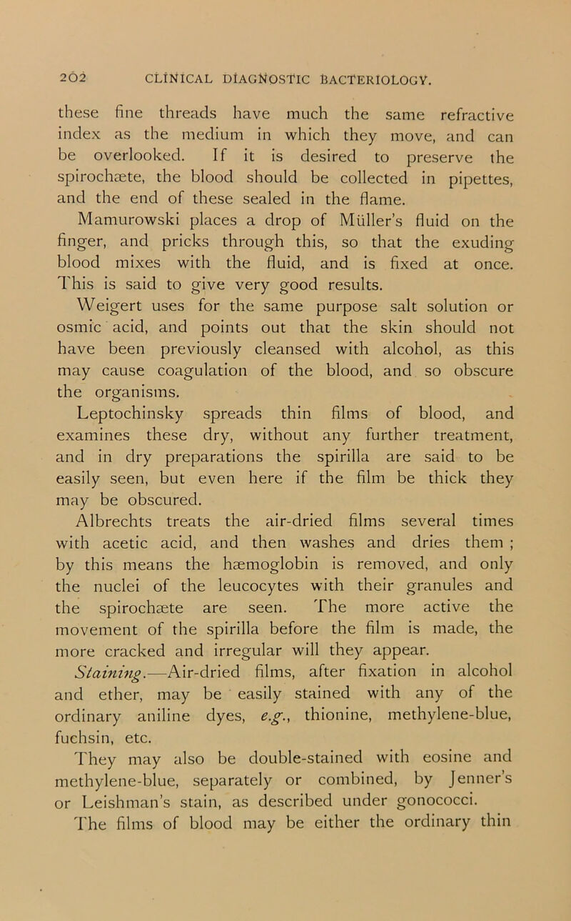 th ese fine threads have much the same refractive index as the medium in which they move, and can be overlooked. If it is desired to preserve the spirochsete, the blood should be collected in pipettes, and the end of these sealed in the flame. Mamurowski places a drop of Muller’s fluid on the finger, and pricks through this, so that the exuding blood mixes with the fluid, and is fixed at once. This is said to give very good results. Weigert uses for the same purpose salt solution or osmic acid, and points out that the skin should not have been previously cleansed with alcohol, as this may cause coagulation of the blood, and so obscure the organisms. Leptochinsky spreads thin films of blood, and examines these dry, without any further treatment, and in dry preparations the spirilla are said to be easily seen, but even here if the film be thick they may be obscured. Albrechts treats the air-dried films several times with acetic acid, and then washes and dries them ; by this means the haemoglobin is removed, and only the nuclei of the leucocytes with their granules and the spirochaete are seen. The more active the movement of the spirilla before the film is made, the more cracked and irregular will they appear. Staining.—Air-dried films, after fixation in alcohol and ether, may be easily stained with any of the ordinary aniline dyes, e.g., thionine, methylene-blue, fuchsin, etc. They may also be double-stained with eosine and methylene-blue, separately or combined, by Jenner’s or Leishman’s stain, as described under gonococci. The films of blood may be either the ordinary thin