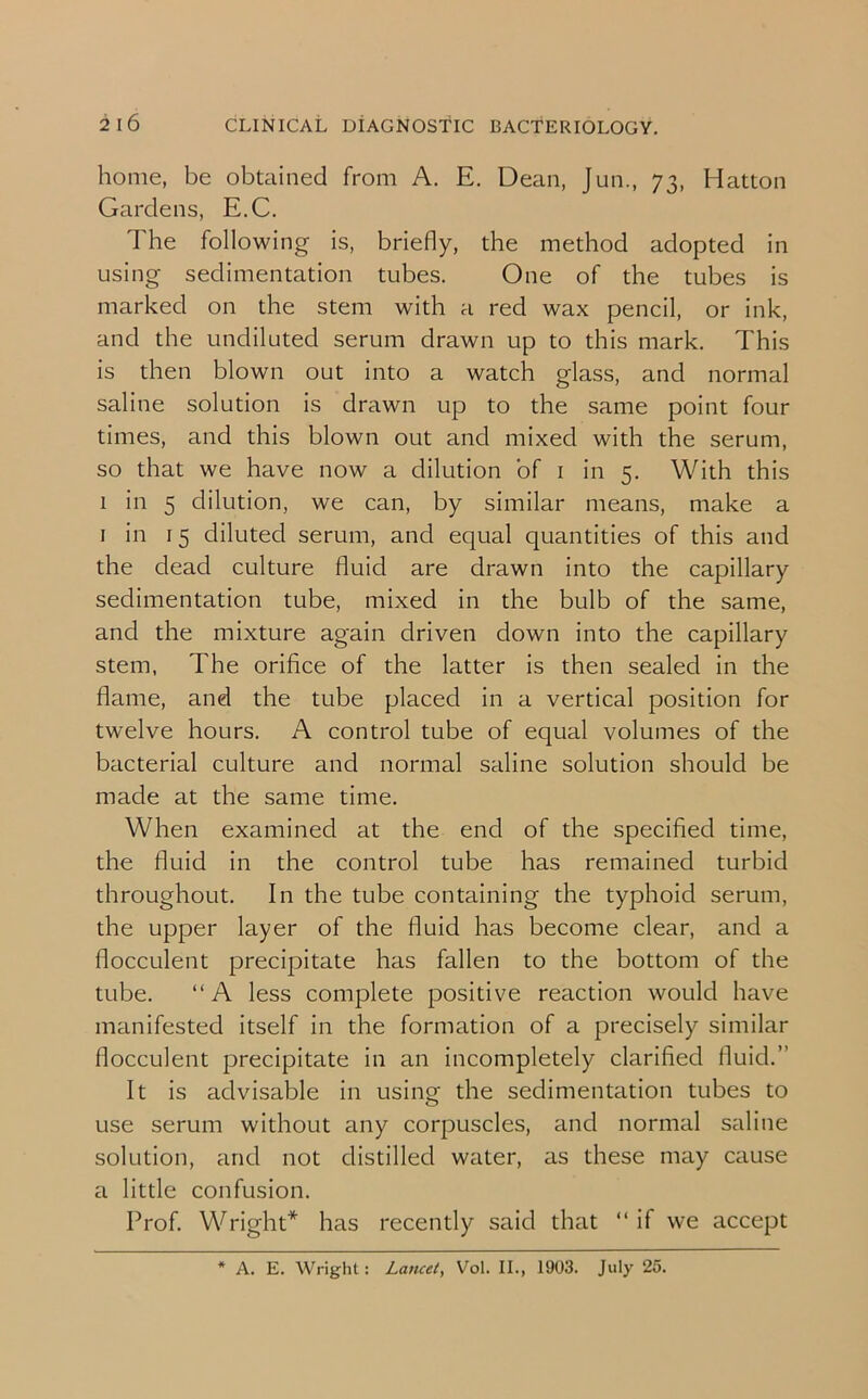 home, be obtained from A. E. Dean, Jun., 73, Hatton Gardens, E.C. The following is, briefly, the method adopted in using sedimentation tubes. One of the tubes is marked on the stem with a red wax pencil, or ink, and the undiluted serum drawn up to this mark. This is then blown out into a watch glass, and normal saline solution is drawn up to the same point four times, and this blown out and mixed with the serum, so that we have now a dilution of 1 in 5. With this 1 in 5 dilution, we can, by similar means, make a 1 in 15 diluted serum, and equal quantities of this and the dead culture fluid are drawn into the capillary sedimentation tube, mixed in the bulb of the same, and the mixture again driven down into the capillary stem, The orifice of the latter is then sealed in the flame, and the tube placed in a vertical position for twelve hours. A control tube of equal volumes of the bacterial culture and normal saline solution should be made at the same time. When examined at the end of the specified time, the fluid in the control tube has remained turbid throughout. In the tube containing the typhoid serum, the upper layer of the fluid has become clear, and a flocculent precipitate has fallen to the bottom of the tube. “A less complete positive reaction would have manifested itself in the formation of a precisely similar flocculent precipitate in an incompletely clarified fluid.” It is advisable in using the sedimentation tubes to use serum without any corpuscles, and normal saline solution, and not distilled water, as these may cause a little confusion. Prof. Wright* has recently said that “if we accept * A. E. Wright: Lancet, Vol. II., 1903. July 25.