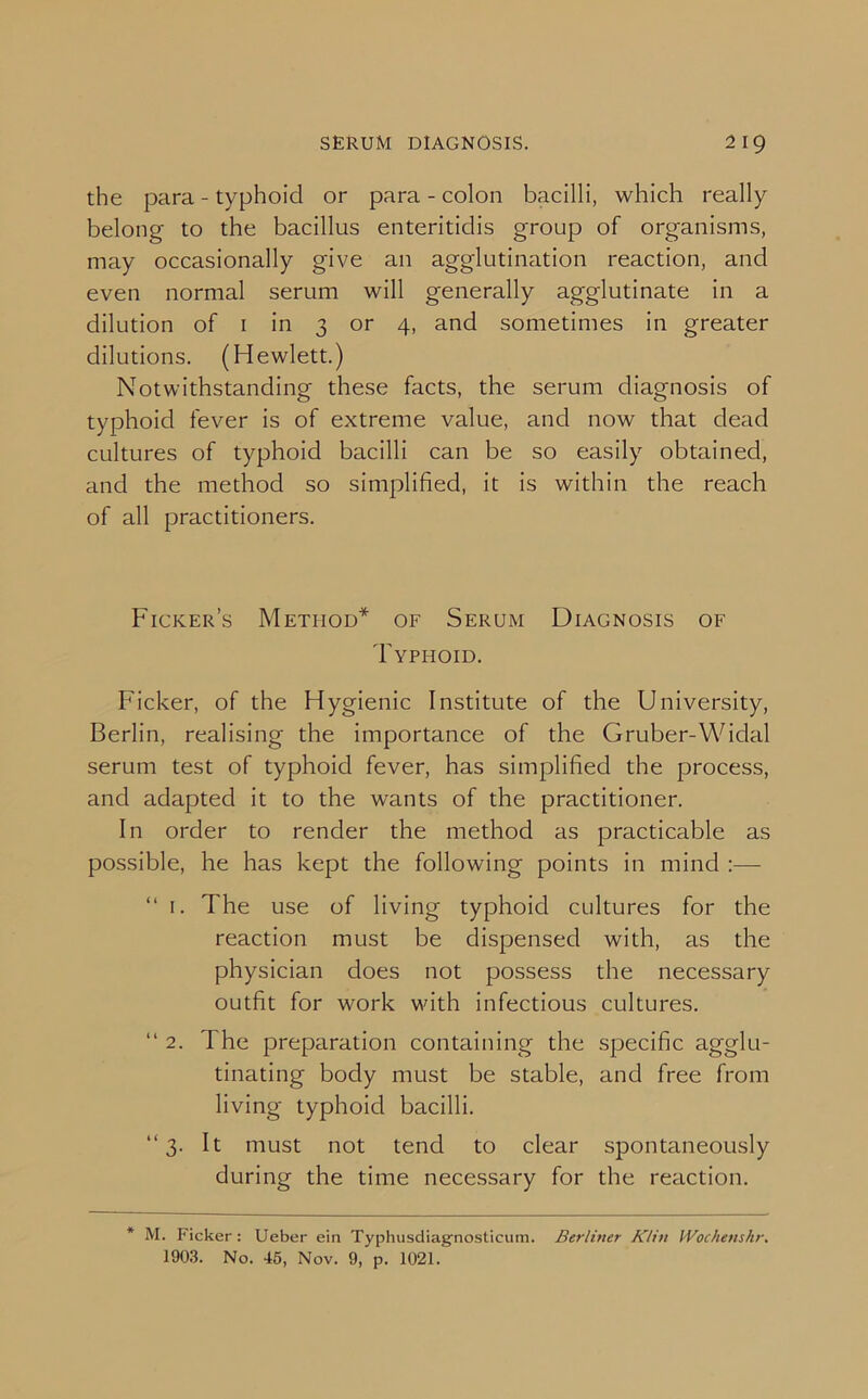 the para - typhoid or para - colon bacilli, which really belong to the bacillus enteritidis group of organisms, may occasionally give an agglutination reaction, and even normal serum will generally agglutinate in a dilution of 1 in 3 or 4, and sometimes in greater dilutions. (Hewlett.) Notwithstanding these facts, the serum diagnosis of typhoid fever is of extreme value, and now that dead cultures of typhoid bacilli can be so easily obtained, and the method so simplified, it is within the reach of all practitioners. Ficker’s Method* of Serum Diagnosis of Typhoid. Ficker, of the Hygienic Institute of the University, Berlin, realising the importance of the Gruber-Widal serum test of typhoid fever, has simplified the process, and adapted it to the wants of the practitioner. In order to render the method as practicable as possible, he has kept the following points in mind :— “ 1. The use of living typhoid cultures for the reaction must be dispensed with, as the physician does not possess the necessary outfit for work with infectious cultures. “ 2. The preparation containing the specific agglu- tinating body must be stable, and free from living typhoid bacilli. “3. It must not tend to clear spontaneously during the time necessary for the reaction. * M. Ficker: Ueber ein Typhusdiagriosticum. Berliner Klin IVochenshr. 1903. No. 45, Nov. 9, p. 1021.