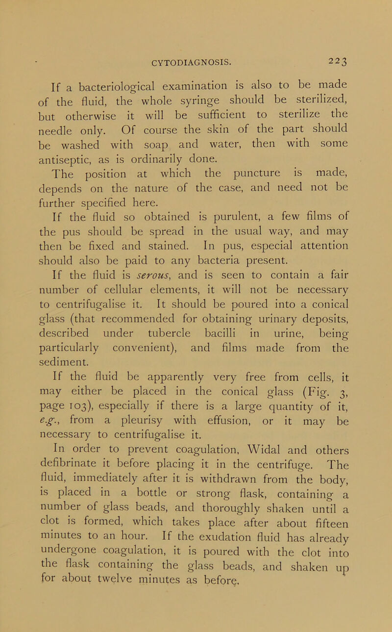 If a bacteriological examination is also to be made of the fluid, the whole syringe should be sterilized, but otherwise it will be sufficient to sterilize the needle only. Of course the skin of the part should be washed with soap and water, then with some antiseptic, as is ordinarily done. The position at which the puncture is made, depends on the nature of the case, and need not be further specified here. If the fluid so obtained is purulent, a few films of the pus should be spread in the usual way, and may then be fixed and stained. In pus, especial attention should also be paid to any bacteria present. If the fluid is serous, and is seen to contain a fair number of cellular elements, it will not be necessary to centrifugalise it. It should be poured into a conical glass (that recommended for obtaining urinary deposits, described under tubercle bacilli in urine, being particularly convenient), and films made from the sediment. If the fluid be apparently very free from cells, it may either be placed in the conical glass (Fig. 3. page 103), especially if there is a large quantity of it, e.g., from a pleurisy with effusion, or it may be necessary to centrifugalise it. In order to prevent coagulation, Widal and others defibrinate it before placing it in the centrifuge. The fluid, immediately after it is withdrawn from the body, is placed in a bottle or strong flask, containing a number of glass beads, and thoroughly shaken until a clot is formed, which takes place after about fifteen minutes to an hour. If the exudation fluid has already undergone coagulation, it is poured with the clot into the flask containing the glass beads, and shaken up for about twelve minutes as before.