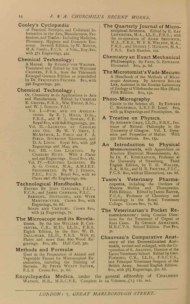 Cooley’s Cyclopaedia of Practical Receipts, and Collateral In- formation in the Arts, Manufactures, Pro- fessions, and Trades : Including Medicine, Pharmacy, Hygiene and Domestic Eco- nomy. Seventh Edition, by W. North, M.A. Camb., F.C.S. 2 Vols., Roy. 8vo, with 371 Engravings, 42s. Chemical Technology: A Manual. By Rudolf von Wagner. Translated and Edited by Sir William Crooices, F. R.S., from the Thirteenth Enlarged German Edition as remodelled by Dr. Ferdinand Fischer. 8vo, with 596 Engravings. 32s. Chemical Technology ; Or, Chemistry in its Applications to Arts and Manufactures. Edited by Charles E. Groves, F.R.S., Wm. Thorp, B.Sc., and W. J. Dibdin, F.I.C. Vol. I.—Fuel and its Applica- tions. By E. J. Mills, D.Sc., F.R.S., and F. J. Rowan, C.E. Royal 8vo, with 606 Engravings, 30s. Vol. II.—Lighting by Candles and Oil. By W. Y. Dent, J. McArthur, L. Field and F. A. Field, Boverton Redwood, and D. A. Louis. Royal 8vo, with 358 Engravings and Map, 20s. Vol. III. — Gas Lighting. By Charles Hunt. With 2 Plates and 292 Engravings. Royal 8vo, 18s. Vol. IV.—Electric Lighting. By A. G. Cooke, M.A., A.M.I.E.E. Photometry. By W. J. Dibdin, F.I.C., F.C.S. Royal 8vo, with 10 Plates and 181 Engravings, 20s. Technological Handbooks. Edited By John Gardner, F.I.C., F.C.S., and James Cameron, F.I.C. Brewing, Distilling, and Wine Manufacture. Crown 8vo, with Engravings, 6s. 6d. Soaps and Candles. Crown 8vo, with 54 Engravings, 7s. The Microscope and its Revela- tions. By the late William B. Car- penter, C.B., M.D., LL.D., F.R.S. Eighth Edition, by the Rev. W. H. Dallinger, LL.D., F.R.S. With 23 Plates and more than 800 Wood En- gravings. 8vo, 28s. Half Calf, 32s. Methods and Formulae Used in the Preparation of Animal and Vegetable Tissues for Microscopical Ex- amination, including the Staining of Bacteria. By Peter Wyatt Squire, F. L.S Crown 8vo, 3s. 6d. Encyclopaedia Medica, under the Watson, M.B., M.R.C.P.E. Complete in The Quarterly Journal of Micro- scopical Science. Edited by E. Ray Lankester, M.A., LL.D., F.R.S.; with the co-operation of Adam Sedgwick, M.A., F.R.S., W. F. R. Weldon, M.A., F.R.S., and Sydney J. Hickson, M.A., F.R.S. Each Number, 10s. Chemistry an Exact Mechanical Philosophy. By Fred. G. Edwards. Illustrated. 8vo, 3s. 6d. The Microtomist’s Vade-Mecum: A Handbook of the Methods of Micro- scopic Anatomy. By Arthur Bolles Lee, Assistant in the Russian Laboratory of Zoology at Villefranche-sur-Mer (Nice). Fifth Edition. 8vo, 15s. Photo-Micrography (Guide to the Science of). By Edward C. Bousfield, L.R.C.P. Lond. 8vo, with 34 Engravings and Frontispiece, 6s. A Treatise on Physics. By Andrew Gray, LL.D., F.R.S., Pro- fessor of Natural Philosophy in the University of Glasgow. Vol. I. Dyna- mics and Properties of Matter. With 350 Illustrations. 8vo, 15s. An Introduction to Physical Measurements, with Appendices on Absolute Electrical Measurements, &c. By Dr. F. Kohlrausch, Professor at the University of Strassburg. Third English Edition, by T. H. Waller, B.A., B.Sc., and H. R. Procter, F.I.C., F.C.S. 8vo, with 91 Illustrations, 12s. 6d. Tuson’s Veterinary Pharma- copoeia, including the Outlines of Materia Medica and Therapeutics. Fifth Edition. Edited by James Bayne, F.C.S., Professor of Chemistry and Toxicology in the Royal Veterinary College. Crown 8vo, 7s- 6d. The Veterinarian’s Pocket Re- membrancer : being Concise Direc- tions for the Treatment of Urgent or Rare Cases. By George Armatage, M.R.C.V.S. Second Edition. Post 8%to, 3s- Chauveau’s Comparative Anat- omy of the Domesticated Ani- mals, revised and enlarged, with the Co- operation of S. Arloing, Director of the Lyons Veterinary School. Edited by Geo. Fleming, C.B., LL.D., F.R.C.V.S., late Principal Veterinary Surgeon of the British Army. Second English Edition. 8vo, with 585 Engravings, 31s. 6d. general editorship of Chalmers 14 Volumes, ^13 12s. net.