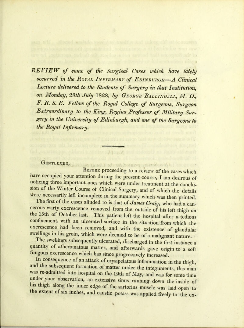 REVIEW of some of the Surgical Cases which have lately occurred in the Royal Infirmary of Edinburgh—A Clinical Lecture delivered to the Students of Surgery in that Institution, on Monday, 2Sth July 1828, by George Balling all, M. D., F. R. S. E. lellow of the Royal College of Surgeons, Surgeon Extraordinary to the King, Regius Professor of Military Sur- gery in the University of Edinburgh, a?id one of the Surgeons to the Royal Infirmary. Gentlemen, Before proceeding to a review of the cases which have occupied your attention during the present course, I am desirous of noticing three important ones which were under treatment at the conclu- sion of the Winter Course of Clinical Surgery, and of which the details Were necessarily left incomplete in the summary which was then printed. The first of the cases alluded to is that oi James Craig, who had a can^ cerous warty excrescence removed from the outside of his left thigh on the 15th of October last. This patient left the hospital after a tedious confinement, with an ulcerated surface in the situation from which the excrescence had been removed, and with the existence of glandular swellings in his groin, which were deemed to be of a malignant nature. The swellings subsequently ulcerated, discharged in the first instance a quantity of atheromatous matter, and afterwards gave origin to a soft fungous excrescence which has since progressively increased. In consequence of an attack of erysipelatous inflammation in the thigh, and the subsequent formation of matter under the integuments, this man was readmitted into hospital on the 19th of May, and was for some time under your observation, an extensive sinus running down the inside of his thigh along the inner edge of the sartorius muscle was laid open to the extent of six inches, and caustic potass was applied freely to the ex-