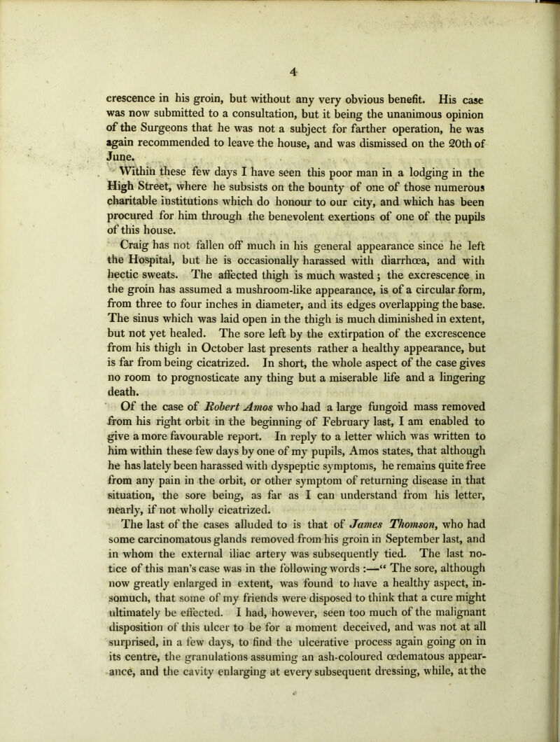 crescence in his groin, but without any very obvious benefit. His case was now submitted to a consultation, but it being the unanimous opinion of the Surgeons that he was not a subject for farther operation, he was again recommended to leave the house, and was dismissed on the 20th of June. \ ^ Within these few days I have seen this poor man in a lodging in the High Street, where he subsists on the bounty of one of those numerous charitable institutions which do honour to our city, and which has been procured for him through the benevolent exertions of one of the pupils of this house. Craig has not fallen off much in his general appearance since he left the Hospital, but he is occasionally harassed with diarrhoea, and with hectic sweats. The affected thigh is much wasted j the excrescence in the groin has assumed a mushroom-like appearance, is of a circular form, from three to four inches in diameter, and its edges overlapping the base. The sinus which was laid open in the thigh is much diminished in extent, but not yet healed. The sore left by the extirpation of the excrescence from his thigh in October last presents rather a healthy appearance, but is far from being cicatrized. In short, the whole aspect of the case gives no room to prognosticate any thing but a miserable life and a lingering death. Of the case of Robert Amos who had a large fungoid mass removed from his right orbit in the beginning of February last, I am enabled to give a more favourable report. In reply to a letter which was written to him within these few days by one of my pupils, Amos states, that although he has lately been harassed with dyspeptic symptoms, he remains quite free from any pain in the orbit, or other symptom of returning disease in that situation, the sore being, as far as I can understand from his letter, nearly, if not wholly cicatrized. The last of the cases alluded to is that of James Thomson, who had some carcinomatous glands removed from his groin in September last, and in whom the external iliac artery was subsequently tied. The last no- tice of this man’s case was in the following words :—“ The sore, although now greatly enlarged in extent, was found to have a healthy aspect, in- somuch, that some of my friends were disposed to think that a cure might ultimately be eftected. I had, however, seen too much of the malignant disposition of this ulcer to be for a moment deceived, and was not at all surprised, in a few days, to find the ulcerative process again going on in its centre, the granulations assuming an ash-coloured oedematous appear- ance, and the cavity enlarging at every subsequent dressing, while, at the