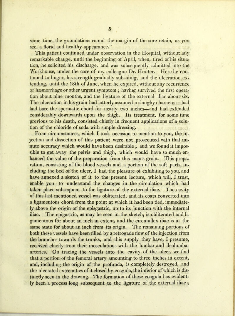 same time, the granulations round the margin of the sore retain, as you see, a florid and healthy appearance^’ This patient continued under observation in the Hospital, without any remarkable change, until the beginning of April, when, tired of his situa- tion, he solicited his discharge, and was subsequently admitted into the Workhouse, under the care of my colleague Dr. Hunter. Here he con- tinued to linger, his strength gradually subsiding, and the ulceration ex- tending, until the 18th of June, when he expired, without any recurrence of haemorrhage or other urgent symptom ; having survived the first opera- tion about nine months, and the ligature of the external iliac about six. The ulceration in his groin had latterly assumed a sloughy character—had laid bare the spermatic chord for nearly two inches—and had extended considerably dowmwards upon the thigh. Its treatment, for some time previous to his death, consisted chiefly in frequent applications of a solu- tion of the chloride of soda with simple dressing. From circumstances, which I took occasion to mention to you, the in- jection and dissection of this patient were not prosecuted with that mi- nute accuracy which would have been desirable j and we found it impos- sible to get away the pelvis and thigh, which would have so much en- hanced the value of the preparation from this man’s groin. This prepa- ration, consisting of the blood vessels and a portion of the soft parts, in- cluding the bed of the ulcer, I had the pleasure of exhibiting to you, and have annexed a sketch of it to the present lecture, which will, I trust, enable you to understand the changes in the circulation which had taken place subsequent to the ligature of the external iliac. The cavity of this last mentioned vessel was obliterated, and its coats converted into a ligamentous chord from the point at which it had been tied, immediate- ly above the origin of the episgastric, up to its junction with the internal iliac. The epigastric, as may be seen in the sketch, is obliterated and li- gamentous for about an inch in extent, and the circumflex iliac is in the same state for about an inch from its origin. The remaining portions of both these vessels have been filled by a retrogade flow of the injection from the branches towards the trunks, and this supply they have, I presume, received chiefly from their inosculations with the lumbar and ileolumbar arteries. On tracing the vessels into the cavity of the ulcer, we find that a portion of the femoral artery amounting to three inches in extent, and, including the origin of the profunda, is completely destroyed, and the ulcerated extremities of it closed by coagula, the inferior of which is dis- tinctly seen in the drawing. The formation of these coagula has evident- ly been a process long subsequent to the ligature of the external iliac j