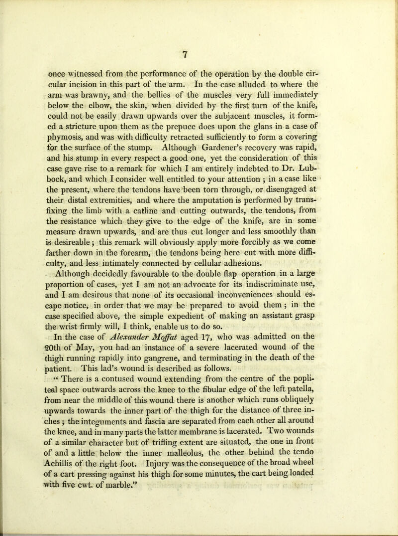 once witnessed from the performance of the operation by the double cir- cular incision in this part of the arm. In the case alluded to where the arm was brawny, and the bellies of the muscles very full immediately below the elbow, the skin, when divided by the first turn of the knife, could not be easily drawn upwards over the subjacent muscles, it form- ed a stricture upon them as the prepuce does upon the glans in a case of phymosis, and was with difficulty retracted sufficiently to form a covering for the surface of the stump. Although Gardener’s recovery was rapid, and his stump in every respect a good one, yet the consideration of this case gave rise to a remark for which I am entirely indebted to Dr. Lub- bock, and which I consider well entitled to your attention j in a case like the present, where the tendons have been torn through, or disengaged at their distal extremities, and where the amputation is performed by trans- fixing the limb with a catline and cutting outwards, the tendons, from the resistance which they give to the edge of the knife, are in some measure drawn upwards, and are thus cut longer and less smoothly than is desireable; this remark will obviously apply more forcibly as we come farther down in the forearm, the tendons being here cut with more diffi- culty, and less intimately connected by cellular adhesions. Although decidedly favourable to the double flap operation in a large proportion of cases, yet I am not an advocate for its indiscriminate use, and I am desirous that none of its occasional inconveniences should es- cape notice, in order that we may be prepared to avoid them ; in the ease specified above, the simple expedient of making an assistant grasp the wrist firmly will, I think, enable us to do so. In the case of Alexander Moffat aged YJ, who was admitted on the 20th of May, you had an instance of a severe lacerated wound of the thigh running rapidly into gangrene, and terminating in the death of the patient. This lad’s wound is described as follows. “ There is a contused wound extending from the centre of the popli- teal space outwards across the knee to the fibular edge of the left patella, from near the middle of this wound there is another which runs obliquely upwards towards the inner part of the thigh for the distance of three in- ches 5 the integuments and ffiscia arc separated from each other all around the knee, and in many parts the latter membrane is lacerated. Two wounds of a similar character but of trifling extent are situated, the one in front of and a little below the inner malleolus, the other behind the tendo Achillis of the right foot. Injury was the consequence of the broad wheel of a cart pressing against his thigh for some minutes, the cart being loaded with five cwt. of marble.”