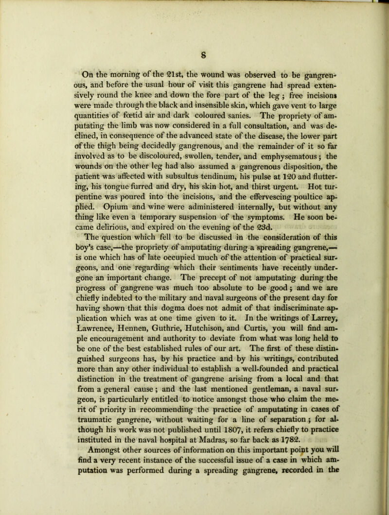On the morning of the 21st, the wound was observed to be gangren- ous, and before the usual hour of visit this gangrene had spread exten- sively round the knee and down the fore part of the leg ; free incision* were made through the black and insensible skin, which gave vent to large quantities of foetid air and dark coloured sanies. The propriety of am- putating the limb was now considered in a full consultation, and was de- clined, in consequence of the advanced state of the disease, the lower part of the thigh being decidedly gangrenous, and the remainder of it so far involved as to be discoloured, swollen, tender, and emphysematous ; the wounds on the other leg had also assumed a gangrenous disposition, the patient was affected with subsultus tendinum, his pulse at 120 and flutter- ing, his tongue furred and dry, his skin hot, and thirst urgent. Hot tur- pentine was poured into the incisions, and the effervescing poultice jq>- plied. Opium and wine were administered intenially, but without any thing like even a temporary suspension of the symptoms. He soon be- came delirious, and expired on the evening of the 23d. The question which fell to be discussed in the consideration of this boy’s case,—the propriety of amputating during a spreading gangrene,— is one which has of late occupied much of the attention of practical sur- geons, and one regarding which their sentiments have recently under- gone an important change. The precept of not amputating during the progress of gangrene was much too absolute to be good; and we are chiefly indebted to the military and naval surgeons of the present day for having shown that this dogma does not admit of that indiscriminate ap- plication which was at one time given to it. In the writings of Larrey, Lawrence, Hennen, Guthrie, Hutchison, and Curtis, you will find am- ple encouragement and authority to deviate from what was long held to be one of the best established rules of our art. The first of these distin- guished surgeons has, by his practice and by his writings, contributed more than any other individual to establish a well-founded and practical distinction in the treatment of gangrene arising from a local and that from a general cause; and the last mentioned gentleman, a naval sur- geon, is particularly entitled to notice amongst those who claim the me- rit of priority in recommending the practice of amputating in cases of traumatic gangrene, without waiting for a line of separation ; for al- though his work was not published until 1807, it refers chiefly to practice instituted in the naval hospital at Madras, so far back as 1782. Amongst other sources of information on this important point you will find a very recent instance of the successful issue of a case in which am- putation was performed during a spreading gangrene, recorded in the