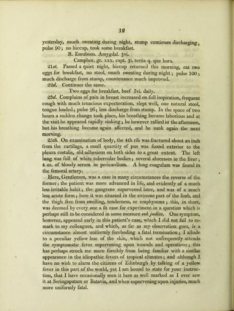 yesterday, much sweating during night, stump continues discharging j pulse 90 j no hiccup, took some breakfast. R. Emulsion. Amygdal. gvi. Camphor, gr. xxx. capt. gi. tertia q. que hora. 21sf. Passed a quiet night, hiccup returned this morning, eat two eggs for breakfast, no stool, much sweating during night; pulse 100 ; much discharge from stump, countenance much improved. 22d. Continues the same. Two eggs for breakfast, beef Ivi. daily. 23d. Complains of pain in breast increased on full inspiration, frequent cough with much tenacious expectoration, slept well, one natural stool, tongue loaded.; pulse 96; less discharge from stump. In the space of two hours a sudden change took place, his breathing became laborious and at the visit he appeared rapidly sinking; he however rallied in' the afternoon, but Iris breathing became again affected, and he sunk agam the next morning. 25th. On examination of body, the 4th rib was fractured about an inch from the cartilage, a small quantity of pus was found exterior to the pleura costalis, old adhesions on both sides to a great extent. The left lung was full of white tubercular bodies ; several abscesses in the liver; 4 oz. of bloody serum in pericardium. A long coagulum was found in the femoral artery. Here, Gentlemen, was a case in many circumstances the reverse of the former; the patient was more advanced in life, and evidently of a much less irritable habit; the gangrene supervened later, and was of a much less acute form ; here it was situated in the extreme part of the limb, and the thigh free from swelling, tenderness, or emphysema; this, in short, was deemed by every one a fit case for experiment in a question which is perhaps still to be considered in some measure suhjudice. One symptom, however, appeared early in this patient’s case, which I did not fail to re- mark to my colleagues, and which, as far as my observation goes, is a circumstance almost uniformly foreboding a fatal termination ; I allude to a peculiar yellow hue of the skin, which not unfrequently attends the symptomatic fever supervening upon wounds and operations ; this has perhaps struck me more forcibly from being familiar with a similar appearance in the idiopathic fevers of tropical climates ; and although I have no wish to alarm the citizens of Edinburgh by talking of a yellow fever in this part of the world, yet I am bound to state for your instruc- tion, that I have occasionally seen it here as well marked as I ever saw it at Seringapatam or Batavia, and when supervening upon injuries, much more uniformly fatal.