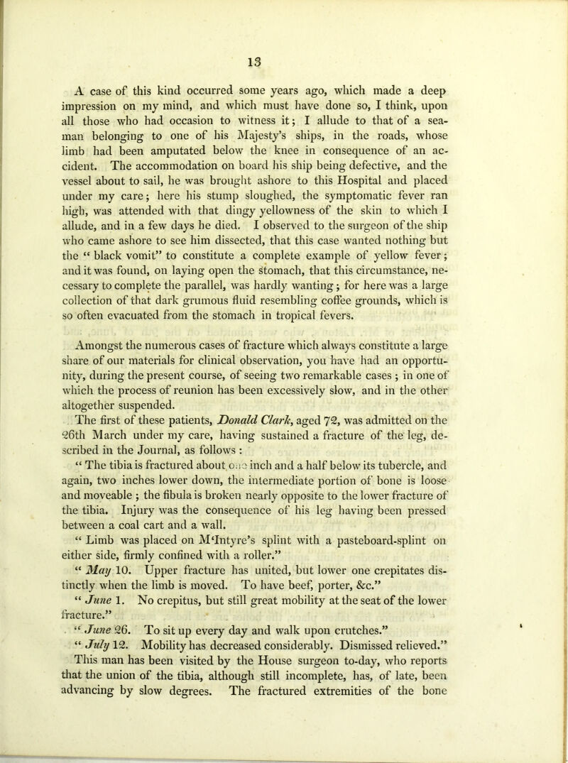 A case of this kind occurred some years ago, which made a deep impression on my mind, and which must have done so, I think, upon all those who had occasion to witness it; I allude to that of a sea- man belonging to one of his Majesty’s ships, in the roads, whose limb had been amputated below the knee in consequence of an ac- cident. The accommodation on board his ship being defective, and the vessel about to sail, he was brought ashore to this Hospital and placed under my care; here his stump sloughed, the symptomatic fever ran high, was attended with that dingy yellowness of the skin to which I allude, and in a few days he died. I observed to the surgeon of the ship who came ashore to see him dissected, that this case wanted nothing but the “ black vomit” to constitute a complete example of yellow fever; and it was found, on laying open the stomach, that this circumstance, ne- cessary to complete the parallel, was hardly wanting; for here was a large collection of that dark grumous fluid resembling coffee grounds, which is so often evacuated from the stomach in tropical fevers. Amongst the numerous cases of fracture which always constitute a large share of our materials for clinical observation, you have had an opportu- nity, during the present course, of seeing two remarkable cases ; in one of which the process of reunion has been excessively slow, and in the other altogether suspended. The first of these patients, Honald Clarh^ aged 72, was admitted on the 26th March under iny care, having sustained a fracture of the leg, de- scribed in the Journal, as follows : “ The tibia is fractured about ouo inch and a half below its tubercle, and again, two inches lower down, the intermediate portion of bone is loose and moveable ; the fibula is broken nearly opposite to the lower fracture of the tibia. Injury was the consequence of his leg having been pressed between a coal cart and a wall. “ Limb was placed on M‘Intyre’s splint with a pasteboard-splint on either side, firmly confined with a roller.” “ May 10. Upper fracture has united, but lower one crepitates dis- tinctly when the limb is moved. To have beef, porter, &c.” “ June 1. No crepitus, but still great mobility at the seat of the lower fi'acture.” “ June 26. To sit up every day and walk upon crutches.” “ July 12. Mobility has decreased considerably. Dismissed relieved.” This man has been visited by the House surgeon to-day, who reports that the union of the tibia, although still incomplete, has, of late, been advancing by slow degrees. The fractured extremities of the bone