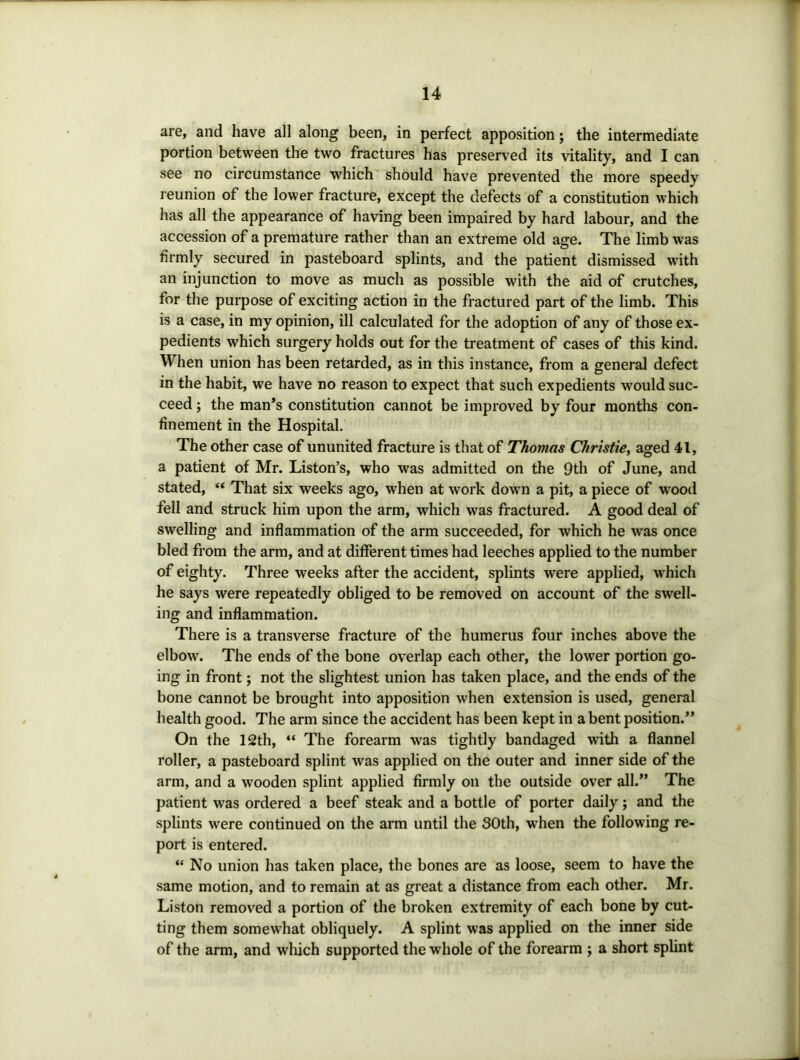 are, and have all along been, in perfect apposition; the intermediate portion between the two fractures has preserved its vitality, and I can see no circumstance which should have prevented the more speedy l eunion of the lower fracture, except the defects of a constitution which has all the appearance of having been impaired by hard labour, and the accession of a premature rather than an extreme old age. The limb was firmly secured in pasteboard splints, and the patient dismissed with an injunction to move as much as possible with the aid of crutches, for the purpose of exciting action in the fractured part of the limb. This is a case, in my opinion, ill calculated for the adoption of any of those ex- pedients which surgery holds out for the treatment of cases of this kind. When union has been retarded, as in this instance, from a general defect in the habit, we have no reason to expect that such expedients would suc- ceed ; the man’s constitution cannot be improved by four months con- finement in the Hospital. The other case of ununited fracture is that of Thomas Christie, aged 41, a patient of Mr. Liston’s, who was admitted on the 9th of June, and stated, “ That six weeks ago, when at work down a pit, a piece of wood fell and struck him upon the arm, which was fractured. A good deal of swelling and inflammation of the arm succeeded, for which he was once bled from the arm, and at different times had leeches applied to the number of eighty. Three weeks after the accident, splints were applied, which he says were repeatedly obliged to be removed on account of the swell- ing and inflammation. There is a transverse fracture of the humerus four inches above the elbow. The ends of the bone overlap each other, the lower portion go- ing in front; not the slightest union has taken place, and the ends of the bone cannot be brought into apposition when extension is used, general health good. The arm since the accident has been kept in a bent position.” On the 12th, “ The forearm was tightly bandaged with a flannel roller, a pasteboard splint was applied on the outer and inner side of the arm, and a wooden splint applied firmly on the outside over all.” The patient was ordered a beef steak and a bottle of porter daily; and the splints were continued on the arm until the 30th, w^hen the following re- port is entered. “ No union has taken place, the bones are as loose, seem to have the same motion, and to remain at as great a distance from each other. Mr. Liston removed a portion of the broken extremity of each bone by cut- ting them somew’hat obliquely. A splint was applied on the inner side of the arm, and which supported the whole of the forearm j a short splint