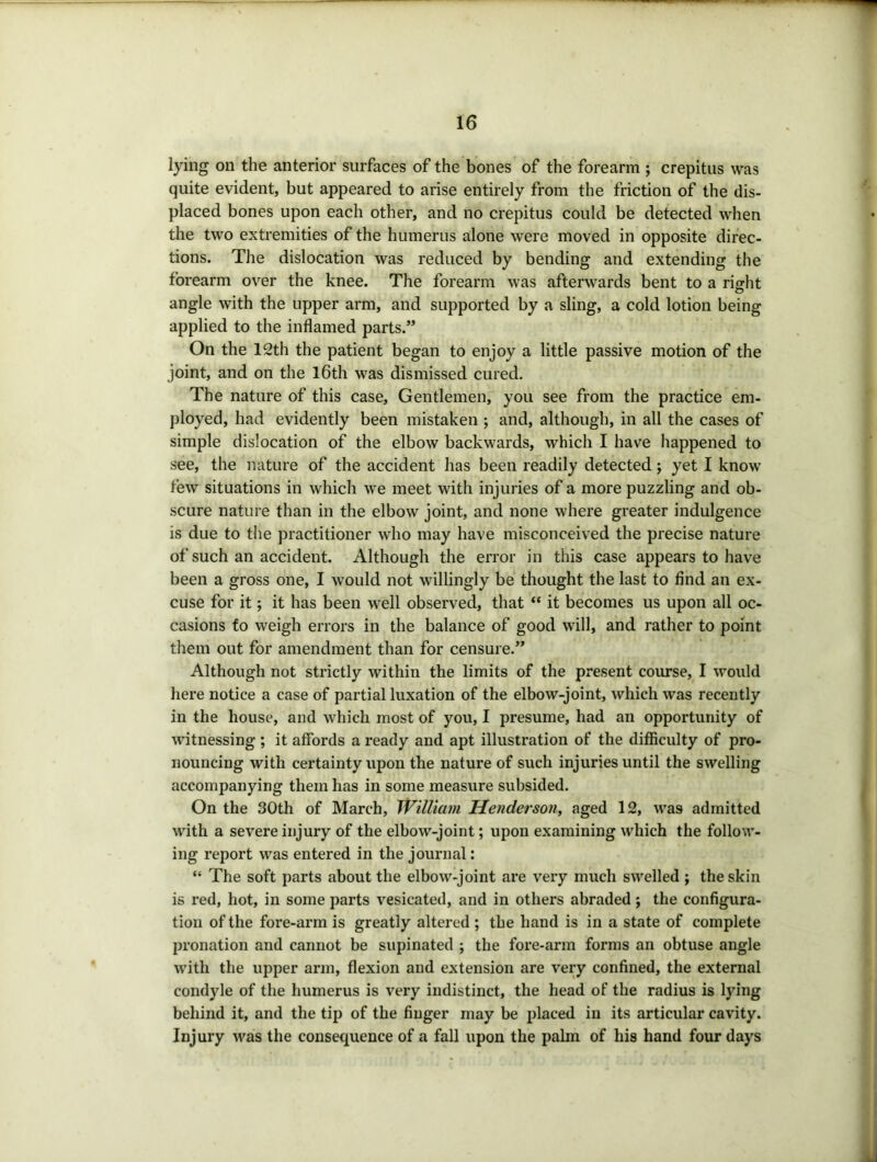lying on the anterior surfaces of the bones of the forearm ; crepitus was quite evident, but appeared to arise entirely from the friction of the dis- placed bones upon each other, and no crepitus could be detected when the two extremities of the humerus alone were moved in opposite direc- tions. The dislocation was reduced by bending and extending the forearm over the knee. The forearm was afterwards bent to a right angle with the upper arm, and supported by a sling, a cold lotion being applied to the inflamed parts.” On the 12th the patient began to enjoy a little passive motion of the joint, and on the l6th was dismissed cured. The nature of this case. Gentlemen, you see from the practice em- ployed, had evidently been mistaken ; and, although, in all the cases of simple dislocation of the elbow backwards, which I have happened to see, the nature of the accident has been readily detected; yet I know tew situations in which we meet with injuries of a more puzzling and ob- scure nature than in the elbow joint, and none where greater indulgence is due to the practitioner who may have misconceived the precise nature of such an accident. Although the error in this case appears to have been a gross one, I would not willingly be thought the last to find an ex- cuse for it; it has been well observed, that “ it becomes us upon all oc- casions to weigh errors in the balance of good will, and rather to point them out for amendment than for censure.” Although not strictly within the limits of the present course, I would here notice a case of partial luxation of the elbow-joint, which was recently in the house, and which most of you, I presume, had an opportunity of witnessing ; it affords a ready and apt illustration of the difficulty of pro- nouncing with certainty upon the nature of such injuries until the swelling accompanying them has in some measure subsided. On the 30th of March, William Henderson, aged 12, was admitted with a severe injury of the elbow-joint; upon examining which the follow- ing report was entered in the journal: “ The soft parts about the elbow-joint are very much swelled ; the skin is red, hot, in some parts vesicated, and in others abraded; the configura- tion of the fore-arm is greatly altered ; the hand is in a state of complete pronation and cannot be supinated ; the fore-arm forms an obtuse angle with the upper arm, flexion and extension are very confined, the external condyle of the humerus is very indistinct, the head of the radius is lying behind it, and the tip of the finger may be placed in its articular cavity. Injury was the consequence of a fall upon the palm of his hand four days