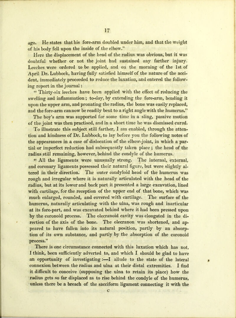 ago. He states that his fore-arm doubled under him, and that the weight of his body fell upon the inside of the elbow.” Here the displacement of the head of the radius was obvious, but it was doubtful whether or not the joint had sustained any farther injury. Leeches were ordered to be applied, and on the morning of the 1st of April Dr. Lubbock, having fully satisfied himself of the nature of the acci- dent, immediately proceeded to reduce the luxation, and entered the follow- ing report in the journal: “ Thirty-six leeches have been applied with the effect of reducing the swelling and inflammation; to-day, by extending the fore-arm, bending it upon the upper arm, and pronating the radius, the bone was easily replaced, and the fore-arm can now be readily bent to a right angle with the humerus.” The boy’s arm was supported for some time in a sling, passive motion of the joint was then practised, and in a short time he was dismissed cured. To illustrate this subject still farther, I am enabled, through the atten- tion and kindness of Dr. Lubbock, to lay before you the following notes of the appearances in a case of dislocation of the elbow-joint, in which a par- tial or imperfect reduction had subsequently taken place ; the head of the radius still remaining, however, behind the condyle of the humerus. “ All the ligaments were unusually strong. The internal, external, and coronary ligaments possessed their natural figure, but were slightly al- tered in their direction. The outer condyloid head of the humerus was rough and irregular where it is naturally articulated with the head of the radius, but at its lower and back part it presented a large excavation, lined with cartilage, for the reception of the upper end of that bone, which was much enlarged, rounded, and covered with cartilage. The surface of the humerus, naturally articulating with the ulna, was rough and inarticular at its fore-part, and was excavated behind where it had been pressed upon by the coronoid process. The olecranoid cavity was elongated in the di- rection of the axis of the bone. The olecranon was shortened, and ap- peared to have fallen into its natural position, partly by an absorp- tion of its own substance, and partly by the absorption of the coronoid process.” There is one circumstance connected with this luxation which has not, I think, been sufficiently adverted to, and which I should be glad to have an opportunity of investigating:—I allude to the state of the lateral connexion between the radius and ulna at their distal extremities. I find it difficult to conceive (supposing the ulna to retain its place) how the radius gets so far displaced as to rise behind the condyle of the humerus, unless there be a breach of the sacciform ligament connecting it with the c
