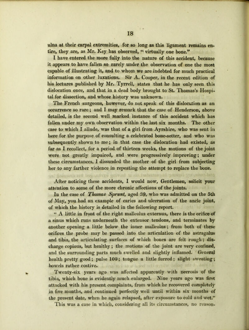 ulna at their carpal extremities, for so long as this ligament remains en- tire, they are, as Mr. Key has observed, “ virtually one bone.” I have entered the more fully into the nature of this accident, because it appears to have fallen so rarely under the observation of one the most capable of illustrating it, and to whom we are indebted for much practical information on other luxations. Sir A. Cooper, in the recent edition of his lectures published by Mr. Tyrrell, states that he has only seen this dislocation once, and that in a dead body brought to St. Thomas’s Hospi- tal for dissection, and whose history was unknown. The French surgeons, however, do not speak of this dislocation as an occurrence so rare; and I may remark that the case of Henderson, above detailed, is the second well marked instance of this accident which has fallen under my own observation within the last six months. The other case to which I allude, was that of a girl from Ayrshire, who was sent in here for the purpose of consulting a celebrated bone-setter, and who was subsequently shown to me; in that case the dislocation had existed, as far as I recollect, for a period of thirteen weeks, the motions of the joint were not greatly impaired, and were progressively improving; under these circumstances, I dissuaded the mother of the girl from subjecting her to any fai’ther violence in repeating the attempt to replace the bone. After noticing these accidents, I would now. Gentlemen, solicit your attention to some of the more chronic affections of the joints. lu the case of Thomas Sprunt, aged 39, who was admitted on the 5th of May, you had an example of caries and ulceration of the ancle joint, of which the history is detailed in the following report. “ A little in front of the right malleolus externus, there is the orifice of a sinus which runs underneath the extensor tendons, and terminates by another opening a little below the inner malleolus; from both of these orifices the probe may be passed into the articulation of the astragalus and tibia, the articulating surfaces of which bones are felt rough; dis- charge copious, but healthy; the motions of the joint are very confined, and the surrounding parts much swelled and slightly inflamed. General health pretty good; pulse 100; tongue a little furred; slight sweating; Iwwels rather costive. Twenty-six yeai's ago was affected apparently with necrosis of the tibia, which bone is evidently much enlarged. Nine years ago was first attacked with his present complaints, from which he recovered completely in five months, and continued perfectly well until within six months of the present date, when he again relapsed, after exposure to cold and wet.” This was a case in whicli, considering all its circumstances, no reason-