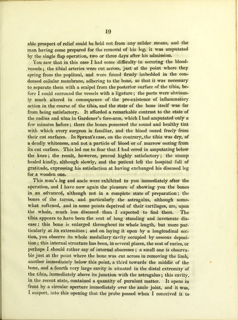 able prospect of relief could be held out from any milder means, and the man having come prepared for the removal of his leg, it was amputated by the single flap operation, two or three days after his admission. You saw that in this case I had some difficulty in securing the blood- .vessels; the tibial arteries were cut across, just at the point where they spring from the popliteal, and were found firmly imbedded in the con- densed cellular membrane, adhering to the bone, so that it was necessary to separate them with a scalpel from the posterior surface of the tibia, be- fore I could surround the vessels with a ligature; the parts were obvious- ly much altered in consequence of the pre-existence of inflammatory action in the course of the tibia, and the state of the bone itself was far from being satisfactory. It afforded a remarkable contrast to the state of the radius and ulna in Gardener’s fore-arm, which I had amputated only a few minutes before; there the bones possessed the sound and healthy tint with which every surgeon is familiar, and the blood oozed freely from their cut surfaces. In Sprunt’s case, on the contrary,.the tibia was dry, of a deadly whiteness, and not a particle of blood or of marrow oozing fyom its cut surface. This led me to fear that I had erred in amputating below the knee; the result, however, proved highly satisfactory; the stump healed kindly, although slowly, and the patient left the hospital full of gratitude, expressing his satisfaction at having exchanged his diseased leg for a wooden one. This man’s leg and ancle were exhibited to you immediately after the operation, and I have now again the pleasure of showing you the bones in an advanced, although not in a complete state of preparation; the bones of the tarsus, and particularly the astragalus, although some- what softened, and in some points deprived of their cartilages, are, upon the whole, much less diseased than I expected to find them. The tibia appears to have been the seat of long standing and inveterate dis- ease ; this bone is enlarged throughout its whole length, but more par- ticularly at its extremities; and on laying it open by a longitudinal sec- tion, you observe its whole medullary cavity occupied by osseous deposi- tion ; this internal structure has been, in several places, the seat of caries, or perhaps I should rather say of internal abscesses ; a small one is observa- ble just at the point where the bone was cut across in removing the limb, another immediately below this point, a third towards the middle of the bone, and a fourth very large cavity is situated in the distal extremity of the tibia, immediately above its junction with the astragalus ; this cavity, in the recent state, contained a quantity of purulent matter. It opens in front by a circular aperture immediately over the ancle joint, and it was, I suspect, into this opening that the probe passed when I conceived it to