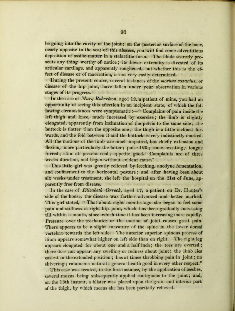 be going into the cavity of the joint; on the posterior surface of the bone, nearly opposite to the seat of this abscess, you will find some adventitious deposition of ossific matter in a stalactitic form. The fibula scarcely pre- sents any thing worthy of notice; its lower extremity is divested of its articular cartilage, and apparently roughened, but whether this is the ef- fect of disease or of maceration, is not very easily determined. During the present course, several instances of the morhus coxarius, or disease of the hip joint, have fallen under your observation in various stages of its progress. In the case of Mary Robertson, aged 12, a patient of mine, you had an opportunity of seeing this affection in an incipient state, of which the fol- lowing circumstances were symptomatic:—“ Complains of pain inside the left thigh and knee, much increased by exercise; the limb is slightly elongated, apparently from inclination of the pelvis to the same side ; the buttock is flatter than the opposite one ; the thigh is a little inclined for- wards, and the fold between it and the buttock is very indistinctly marked. All the motions of the limb are much impaired, but chiefly extension and flexion, more particularly the latter ; pulse 120 ; some sweating; tongue furred; skin at present cool; appetite goodj Complaints are of three weeks duration, and began without evident cause.” This little girl was greatly relieved by leeching, anodyne fomentation, and confinement to the horizontal posture; and after having been about six weeks under treatment, she left the hospital on the 21st of June, ap- parently free from disease. In the case of Elizabeth Orrock, aged 17, a patient on Dr. Hunter’s side of the house, the disease was farther advanced and better marked. This girl stated, “ That about eight months ago she began to feel some pain and stiffness in right hip joint, which has been gradually increasing till within a month, since which time it has been increasing more rapidly. Pressure over the trochanter or the motion of joint causes great pain. There appears to be a slight curvature of the spine in the lower dorsal vertebrae towards the left side. The anterior superior spinous process of ilium appears somewhat higher on left side than on right. The right leg appears elongated for about one and a half inch; the toes are everted ; there does not appear any swelling or redness about joint; the limb lies easiest in the extended position ; has at times throbbing pain in joint; no shivering ; catamenia natural; general health good in every other respect.” This case was treated, in the first instance, by the application of leeches, several rnoxas being subsequently applied contiguous to the joint; and, on the 13th instant, a blister was placed upon the groin and interior part of the thigh, by which means she has been partially relieved.