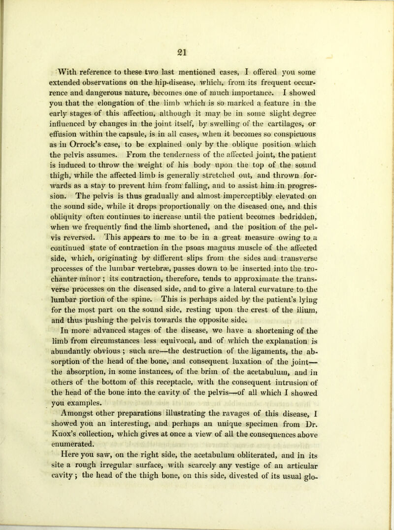 With reference to these two last mentioned cases, I offered you some extended observations on the hip-disease, which, from its frequent occur- rence and dangerous nature, becomes one of much importance. I showed you that the elongation of the limb which is so marked a feature in the early stages of this affection, although it may be in some slight degree influenced by changes in the joint itself, by swelling of the cartilages, or effusion within the capsule, is in all cases, when it becomes so conspicuous as in Orrock’s case, to be explained only by the oblique position which the pelvis assumes. From the tenderness of the affected joint, the patient is induced to throw the weight of his body upon the top of the sound thigh, while the affected limb is generally stretched out, and thrown for- wards as a stay to prevent him from' falling, and to assist him in progres- sion. The pelvis is thus gradually and almost imperceptibly elevated on the sound side, while it drops proportionally on the diseased one, and this obliquity often continues to increase until the patient becomes bedridden, when we frequently find the limb shortened, and the position of the pel- vis reversed. This appears to me to be in a great measure owing to a continued state of contraction in the psoas magnus muscle of the affected side, which, originating by different slips from the sides and transverse processes of the lumbar vertebrae, passes down to be inserted into the tro- chanter minor ; its contraction, therefore, tends to approximate the trans- verse processes on the diseased side, and to give a lateral curvature to the lumbar portion of the spine. This is perhaps aided by the patient’s lying for the most part on the sound side, resting upon the crest of the ilium, and thus pushing the pelvis towards the opposite side. In more advanced stages of the disease, we liave a shortening of the limb from circumstances less equivocal, and of which the explanation is abundantly obvious ; such are—the destruction of the ligaments, the ab- sorption of the head of the bone, and consequent luxation of the joint— the absorption, in some instances, of the brim of the acetabulum, and in others of the bottom of this receptacle, with the consequent intrusion of the head of the bone into the cavity of the pelvis—-of all which I showed you examples. Amongst other preparations illustrating the ravages of this disease, I showed you an interesting, and perhaps an unique specimen from Dr. Knox’s collection, which gives at once a view of all the consequences above enumerated. Here you saw, on the right side, the acetabulum obliterated, and in its site a rough irregular surface, with scarcely any vestige of an articular cavity; the head of the thigh bone, on this side, divested of its usual glo-
