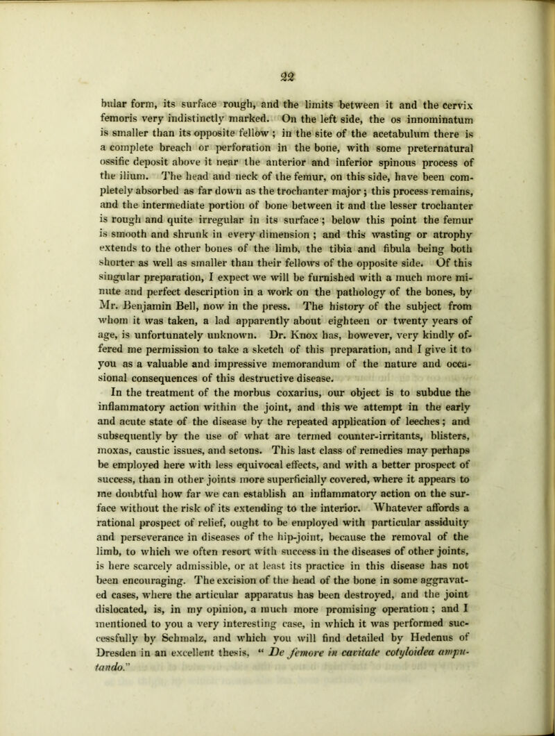 32 bular form, its surface rough, and the limits between it and the cervix femoris very indistinctly marked. On the left side, the os innominatum is smaller than its opposite fellow ; in the site of the acetabulum there is a complete breach or perforation in the bone, with some preternatural ossific deposit above it near the anterior and inferior spinous process of the ilium. I'lie head and neck of the femur, on this side, have been com- pletely absorbed as far down as the trochanter major; this process remains, and the intermediate portion of bone between it and the lesser trochanter is rough and quite irregular in its surface; below this point the femur is smooth and shrunk in every dimension ; and this wasting or atrophy extends to the other bones of the limb, the tibia and fibula being both shorter as well as smaller than their fellows of the opposite side. Of this singular preparation, I expect we will be furnished with a much more mi- nute and perfect description in a work on the pathology of the bones, by Mr. Benjamin Bell, now in the press. The history of the subject from whom it was taken, a lad apparently about eighteen or twenty years of age, is unfortunately unknown. Dr. Knox has, however, very kindly of- fered me permission to take a sketch of this preparation, and I give it to you as a valuable and impressive memorandum of the nature and occa- sional consequences of this destructive disease. In the treatment of the morbus coxarius, our object is to subdue the inflammatory action within the joint, and this we attempt in the early and acute state of the disease by the repeated application of leeches; and subsequently by the use of what are termed counter-irritants, blisters, moxas, caustic issues, and setons. This last class of remedies may perhaps be employed here with less equivocal effects, and with a better prospect of success, than in other joints more superficially covered, where it appears to me doubtful how far we can establish an inflammatory action on the sur- face without the risk of its extending to the interior. Whatever affords a rational prospect of relief, ought to be employed with particular assiduity and perseverance in diseases of the hij)-joint, because the removal of the limb, to which we often resort with success in the diseases of other joints, is here scarcely admissible, or at least its practice in this disease has not been encouraging. The excision of the head of the bone in some aggravat- ed cases, where the articular apparatus has been destroyed, and the joint dislocated, is, in my opinion, a much more promising operation ; and I mentioned to you a very interesting case, in Avhich it was performed suc- cessfully by Schmalz, and which you will find detailed by Hedenus of Dresden in an excellent thesis, “ De Jemore itt cavitate cotyloidea amjm- tando.