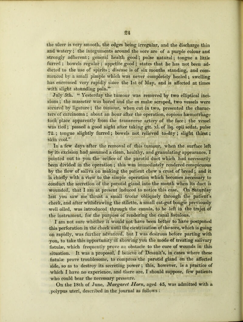 the ulcer is very smooth, the edges being irregular, and the discharge thin and watery; the integuments around the sore are of a purple colour and strongly adherent; general health good; pulse natural; tongue a little furred ; bowels regular ; appetite good; states that he has not been ad- dicted to the use of spirits; disease is of six months standing, and com- menced by a small pimple which was never completely healed ; swelling has encreased very rapidly since the 1st of May, and is affected at times with slight stoundiug pain.” July 5th. “ Yesterday the tumour tvas removed by ttvo elliptical inci- sions ; the masseter was bared and the os malae scraped, two vessels were secured by ligature; the tumour, when cut in two, presented the charac- ters of carcinoma ; about an hour after the operation, copious haemorrhage took place apparently from the transverse artery of the face; the vessel was tied ; passed a good night after taking gtt. xl. of liq. opii sedat. pulse 72.; tongue slightly furred; bowels not relieved to-day; slight thirst; •skin cool.*’ In a few days after the removal of this tunibur, when the surface left by its excision had assumed a clean, healthy, and granulating appearance, I pointed out to you the orifice of the parotid duct which had necessarily been divided in the operation; this was immediately rendered conspicuous by the flow of saliva on making the patient chew a crust of bread; and it is chiefly with a view to the simple operation which becomes necessary to conduct the secretion of the parotid gland into the mouth when its duct is wounded, that I am at present induced to notice this case. On Saturday last you saw me thrust a small trocar obliquely through the patient’s cheek, and after withdrawing the stilette, a small cat-gut bougie previously well oiled, was introduced tlu’ough the canula, to be left in the trajet of the instrument, for the purpose of rendering the canal fistulous. I am not sure whether it would not have been better to have postponed this perforation in the cheek until the cicatrization of thesore, which is going on rapidly, was further advanced, but I was desirous before parting with -you, to take this opportunity of showing you the mode of treating salivary fistulae, which frequently prove an obstacle to the cure of wounds in this situation. It was a proposal, I believe of Desault’s, in cases where these fistulae prove troublesome, to compress the parotid gland on the affected side, so as to destroy its secreting j)ower; this, however, is a practice of which I have no experience, and there are, I should suppose, few patients who could bear the necessary pressure. On the 18th of June, 31argaret Horn, aged 45, was admitted with a .polypus uteri, described in the journal as follows :