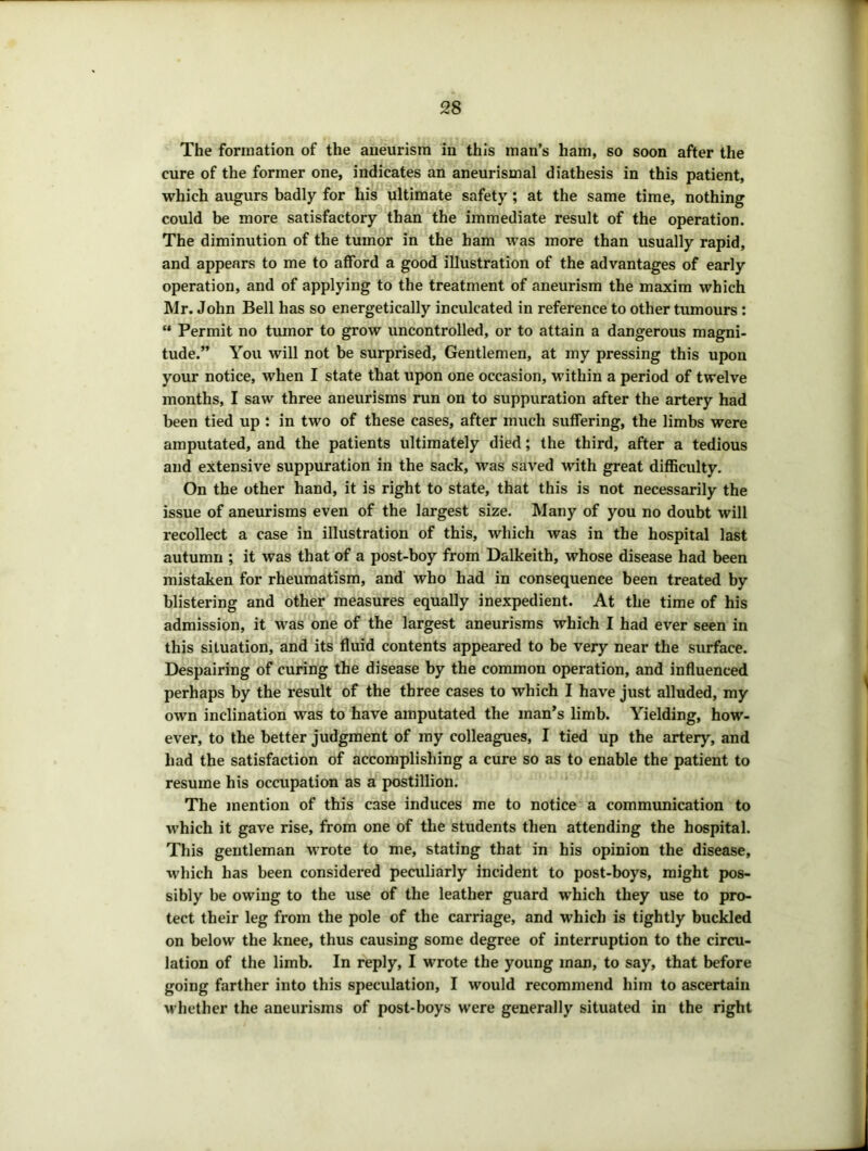 The formation of the aneurism in this man’s ham, so soon after the cure of the former one, indicates an aneurismal diathesis in this patient, which augurs badly for his ultimate safety; at the same time, nothing could be more satisfactory than the immediate result of the operation. The diminution of the tumor in the bam was more than usually rapid, and appears to me to afford a good illustration of the advantages of early operation, and of applying to the treatment of aneurism the maxim which Mr. John Bell has so energetically inculcated in reference to other tmnours : “ Permit no tmnor to grow uncontrolled, or to attain a dangerous magni- tude.” You will not be surprised. Gentlemen, at my pressing this upon your notice, when I state that upon one occasion, within a period of twelve months, I saw three aneurisms run on to suppuration after the artery had been tied up : in two of these cases, after much suffering, the limbs were amputated, and the patients ultimately died; the third, after a tedious and extensive suppuration in the sack, was saved with great difficulty. On the other hand, it is right to state, that this is not necessarily the issue of aneurisms even of the largest size. Many of you no doubt will recollect a case in illustration of this, which was in the hospital last autumn ; it was that of a post-boy from Dalkeith, whose disease had been mistaken for rheumatism, and' who had in consequence been treated by blistering and other measures equally inexpedient. At the time of his admission, it was one of the largest aneurisms which I had ever seen in this situation, and its fluid contents appeared to be very near the surface. Despairing of curing the disease by the common operation, and influenced perhaps by the result of the three cases to which I have just alluded, my own inclination was to have amputated the man’s limb. Yielding, how- ever, to the better judgment of my colleagues, I tied up the artery, and had the satisfaction of accomplishing a cure so as to enable the patient to resume his occupation as a postillion. The mention of this case induces me to notice a communication to which it gave rise, from one of the students then attending the hospital. This gentleman wrote to me, stating that in his opinion the disease, which has been considered peculiarly incident to post-boys, might pos- sibly be owing to the use of the leather guard which they use to pro- tect their leg from the pole of the carriage, and which is tightly buckled on below the knee, thus causing some degree of interruption to the circu- lation of the limb. In reply, I wrote the young man, to say, that before going farther into this speculation, I would recommend him to ascertain ■w hether the aneurisms of post-boys were generally situated in the right