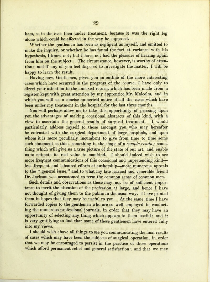 ham, as in the case then under treatment, because k was the right leg alone which could be affected in the way he supposed. Whether the gentleman has been as negligent as myself, and omitted to make the inquiry, or whether he has found the fact at variance with his hypothesis, I know not; but I have not had the pleasure of hearing again from him on the subject. The circumstance, however, is worthy of atten- tion ; and if any of you feel disposed to investigate the matter, I will be happy to learn the result. Having now. Gentlemen, given you an outline of the more interesting cases which have occurred in the progress of the course, I have only to direct your attention to the annexed return, which has been made from a register kept with great attention by my apprentice Mr. Malcolm, and in which you will see a concise numerical notice of all the cases which have been under my treatment in the hospital for the last three months. You will perhaps allow me to take this opportunity of pressing upon you the advantages of making occasional abstracts of this kind, with a view to ascertain the general results of surgical treatment. I would particularly address myself to those amongst you who may hereafter be entrusted with the surgical department of large hospitals, and upon whom it is more peculiarly incumbent to give from time to time some such statement as this ; something in the shape of a compte rendu; some- thing which will give us a true picture of the state of our art, and enable us to estimate its real value to mankind. I should indeed wish to see more frequent communications of this occasional and unpretending kind~ less frequent and laboured efforts at authorship—more numerous appeals to the “ general issue,” and to what my late learned and venerable friend Dr. Jackson was accustomed to term the common sense of common men. Such details and observations as these may not be of sufficient impor- tance to merit the attention of the profession at large, and hence I have not thought of giving them to the public in the usual way. I have printed them in hopes that they may be useful to you. At the same time I have forwarded copies to the gentlemen who are so well employed in conduct- ing the numerous professional journals, in order that they may have an opportunity of selecting any thing which appears to them useful; and it is very gratifying to find that some of these gentlemen have entered fully into my views. I should wish above all things to see you communicating the final results of cases which may have been the subjects of surgical operation, in order that we may be encouraged to persist in the practice of those operations which afford permanent relief and general satisfaction ; and that we may