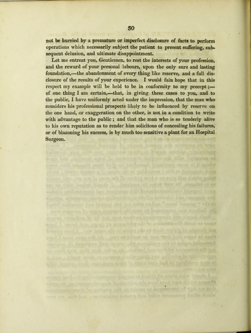 so not be hurried by a premature or imperfect disclosure of facts to perform operations which necessarily subject the patient to present suffering, sub- sequent delusion, and ultimate disappointment. Let me entreat you. Gentlemen, to rest the interests of your profession, and the reward of your personal labours, upon the only sure and lasting foundation,—the abandonment of every thing like reserve, and a full dis- closure of the results of your experience. I would fain hope that in this respect my example will be held to be in conformity to my precept;— of one thing I am certain,—that, in giving these cases to you, and to the public, I have uniformly acted under the impression, that the man who considers his professional prospects likely to be influenced by reserve on the one hand, or exaggeration on the other, is not in a condition to write with advantage to the public; and that the man who is so tenderly alive to his own reputation as to render him solicitous of concealing his failures, or of blazoning his success, is by much too sensitive a plant for an Hospital Surgeon.