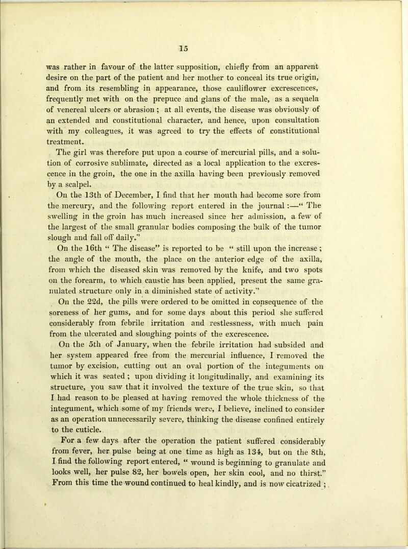 was rather in favour of the latter supposition, chiefly from an apparent desire on the part of the patient and her mother to conceal its true origin, and from its resembling in appearance, those cauliflower excrescences, frequently met with on the prepuce and glans of the male, as a sequela of venereal ulcers or abrasion ; at all events, the disease was obviously of an extended and constitutional character, and hence, upon consultation with my colleagues, it was agreed to try the effects of constitutional treatment. The girl was therefore put upon a course of mercurial pills, and a solu- tion of corrosive sublimate, directed as a local application to the excres- cence in the groin, the one in the axilla having been previously removed by a scalpel. On the 13th of December, I find that her mouth had become sore from the mercury, and the following report entered in the journal:—“ The swelling in the groin has much increased since her admission, a few of the largest of the small granular bodies composing the bulk of the tumor slough and fall off1 daily.” On the 16th “ The disease” is reported to be “ still upon the increase; the angle of the mouth, the place on the anterior edge of the axilla, from which the diseased skin was removed by the knife, and two spots on the forearm, to which caustic has been applied, present the same gra- nulated structure only in a diminished state of activity.” On the 22d, the pills were ordered to be omitted in consequence of the soreness of her gums, and for some days about this period she suffered considerably from febrile irritation and restlessness, with much pain from the ulcerated and sloughing points of the excrescence. On the 5th of January, when the febrile irritation had subsided and her system appeared free from the mercurial influence, I removed the tumor by excision, cutting out an oval portion of the integuments on which it was seated ; upon dividing it longitudinally, and examining its structure, you saw that it involved the texture of the t,rue skin, so that I had reason to be pleased at having removed the whole thickness of the integument, which some of my friends were, I believe, inclined to consider as an operation unnecessarily severe, thinking the disease confined entirely to the cuticle. For a few days after the operation the patient suffered considerably from fever, her pulse being at one time as high as 134, but on the 8th, I find the following report entered, “ wound is beginning to granulate and looks well, her pulse 82, her bowels open, her skin cool, and no thirst.” From this time the wound continued to heal kindly, and is now cicatrized ; *