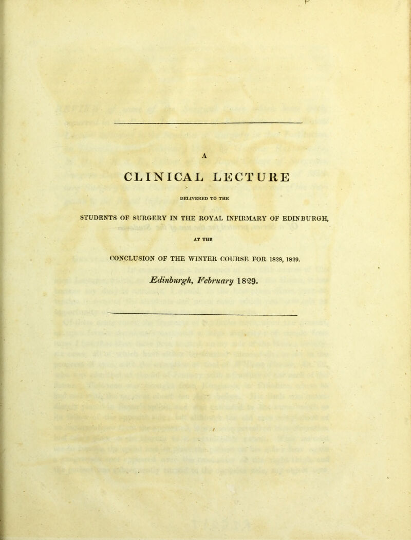 A CLINICAL LECTURE DELIVERED TO THE STUDENTS OF SURGERY IN THE ROYAL INFIRMARY OF EDINBURGH, AT THE CONCLUSION OF THE WINTER COURSE FOR 1828, 1829. Edinburgh, February 1829. /