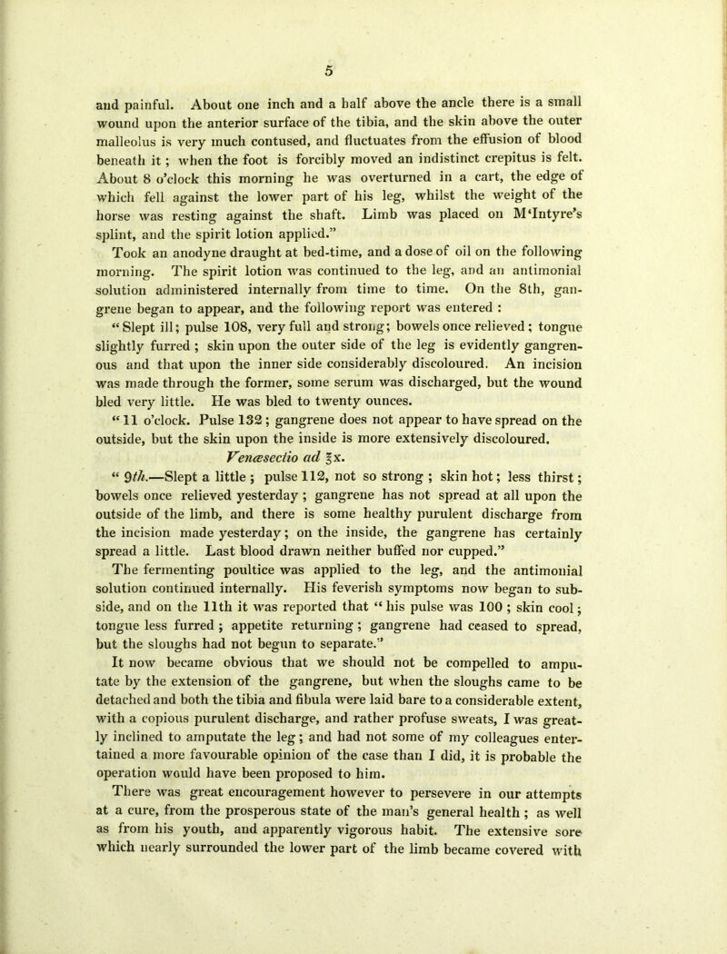 and painful. About one inch and a half above the ancle there is a small wound upon the anterior surface of the tibia, and the skin above the outer malleolus is very much contused, and fluctuates from the effusion of blood beneath it; when the foot is forcibly moved an indistinct crepitus is felt. About 8 o’clock this morning he was overturned in a cart, the edge of which fell against the lower part of his leg, whilst the weight of the horse was resting against the shaft. Limb was placed on M‘Intyre’s splint, and the spirit lotion applied.” Took an anodyne draught at bed-time, and a dose of oil on the following morning. The spirit lotion was continued to the leg, and an anlimonial solution administered internally from time to time. On the 8th, gan- grene began to appear, and the following report was entered : “Slept ill; pulse 108, very full and strong; bowels once relieved ; tongue slightly furred ; skin upon the outer side of the leg is evidently gangren- ous and that upon the inner side considerably discoloured. An incision was made through the former, some serum was discharged, but the wound bled very little. He was bled to twenty ounces. “11 o’clock. Pulse 132 ; gangrene does not appear to have spread on the outside, but the skin upon the inside is more extensively discoloured. VencEsectio ad §x. “ 9tli.—Slept a little ; pulse 112, not so strong ; skin hot; less thirst; bowels once relieved yesterday ; gangrene has not spread at all upon the outside of the limb, and there is some healthy purulent discharge from the incision made yesterday; on the inside, the gangrene has certainly spread a little. Last blood drawn neither buffed nor cupped.” The fermenting poultice was applied to the leg, and the antimonial solution continued internally. His feverish symptoms now began to sub- side, and on the 11th it was reported that “ his pulse was 100 ; skin cool; tongue less furred ; appetite returning ; gangrene had ceased to spread, but the sloughs had not begun to separate.” It now became obvious that we should not be compelled to ampu- tate by the extension of the gangrene, but when the sloughs came to be detached and both the tibia and fibula were laid bare to a considerable extent, with a copious purulent discharge, and rather profuse sweats, I was great- ly inclined to amputate the leg; and had not some of my colleagues enter- tained a more favourable opinion of the case than I did, it is probable the operation would have been proposed to him. There was great encouragement however to persevere in our attempts at a cure, from the prosperous state of the man’s general health ; as well as from his youth, and apparently vigorous habit. The extensive sore which nearly surrounded the lower part of the limb became covered with