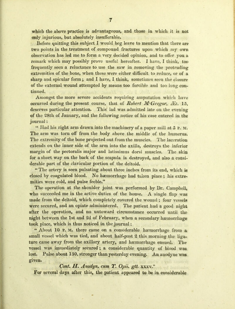 which the above practice is advantageous, and those in which it is not only injurious, but absolutely insufferable. Before quitting this subject I would beg leave to mention that there are two points in the treatment of compound fractures upon which my own observation has led me to form a very decided opinion, and to offer you a remark which may possibly prove useful hereafter. I have, I think, too frequently seen a reluctance to use the saw in removing the protruding extremities of the bone, when these were either difficult to reduce, or of a sharp and spicular form ; and I have, I think, sometimes seen the closure of the external wound attempted by means too forcible and too long con- tinued. Amongst the more severe accidents requiring amputation which have occurred during the present course, that of Robert MkGregor, JEt. 15, deserves particular attention. This' lad was admitted late on the evening of the 28th of January, and the following notice of his case entered in the journal: “ Had his right arm drawn into the machinery of a paper mill at 5 P. M. The arm was torn off from the body above the middle of the humerus. The extremity of the bone projected out from the muscles. The laceration extends on the inner side of the arm into the axilla, destroys the inferior margin of the pectoralis major and latissimus dorsi muscles. The skin for a short way on the back of the scapula is destroyed, and also a consi- derable part of the clavicular portion of the deltoid. “ The artery is seen pulsating about three inches from its end, which is closed by coagulated blood. No haemorrhage had taken place ; his extre- mities were cold, and pulse feeble.” The operation at the shoulder joint was performed by Dr. Campbell, who succeeded me in the active duties of the house. A single flap was made from the deltoid, which completely covered the wound ; four vessels were secured, and an opiate administered. The patient had a good night after the operation, and no untoward circumstance occurred until the night between the 1st and 2d of February, when a secondary haemorrhage took place, which is thus noticed in the journal: “ About 10 p. M. there came on a considerable haemorrhage from a small vessel which was tied, and about half-past 2 this morning the liga- ture came away from the axillary artery, and haemorrhage ensued. The vessel was immediately secured ; a considerable quantity of blood was lost. Pulse about 130, stronger than yesterday evening. An anodyne was given. Cont. H. Anodiyn. cum T. Opii. gtt. xxxv.” For several days after this, the patient appeared to be in considerable