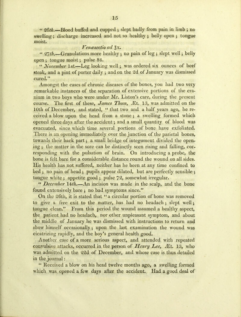 “ 26th.—Blood buffed and cupped ; slept badly from pain in limb ; no swelling; discharge increased and not so healthy j belly open ; tongue moist. Vencesectio ad §x. “ 27th.—Granulations more healthy ; no pain of leg ; slept well; belly open ; tongue moist; pulse 84. “ November 1st.—Leg looking well; was ordered six ounces of beef steak, and a pint of porter daily ; and on the 2d of January was dismissed cured.” Amongst the cases of chronic diseases of the bones, you had two very remarkable instances of the separation of extensive portions of the cra- nium in two boys who were under Mr. Liston’s care, during the present course. The first of these, James Thom, Mt. 13, was admitted on the 10th of December, and stated, “ that two and a half years ago, he re- ceived a blow upon the head from a stone ; a swelling formed which opened three days after the accident; and a small quantity of blood was evacuated, since which time several portions of bone have exfoliated. There is an opening immediately over the junction of the parietal bones, towards their back part; a small bridge of integument divided the open- ing ; the matter in the sore can be distinctly seen rising and falling, cor- responding v,7ith the pulsation of brain. On introducing a probe, the bone is felt bare for a considerable distance round the wound on all sides. His health has not suffered, neither has he been at any time confined to bed ; no pain of head ; pupils appear dilated, but are perfectly sensible ; tongue white ; appetite good ; pulse 72, somewhat irregular. “ December 14tli.—An incision was made in the scalp, and the bone found extensively bare ; no bad symptoms since.” On the 26tn, it is stated that “a circular portion of bone was removed to give a free exit to the matter, has had no headach ; slept well\ tongue clean.” From this period the -wound assumed a healthy aspect, the patient had no headach, nor other unpleasant symptom, and about the middle of January he was dismissed with instructions to return and show himself occasionally ; upon the last examination the wround wTas cicatrizing rapidly, and the boy’s general health good. Another case of a more serious aspect, and attended with repeated convulsive attacks, occurred in the person of Henry Lee, iEt. 13, who was admitted on the 22d of December, and w'hose case is thus detailed in the journal: “ Received a blow on his head twelve months ago, a swelling formed which was opened a few days after the accident. Had a good deal of